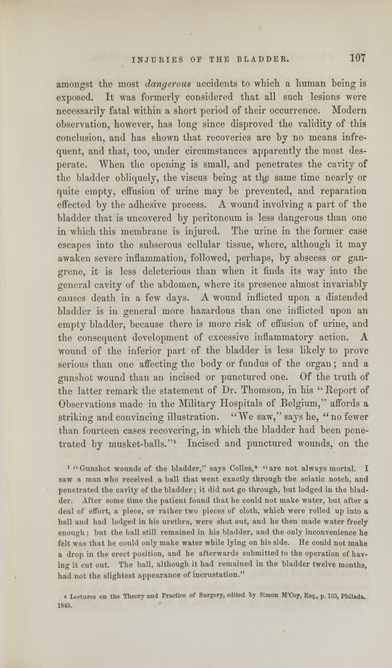 amongst the most dangerous accidents to which a human being is exposed. It was formerly considered that all such lesions were necessarily fatal within a short period of their occurrence. Modern observation, however, has long since disproved the validity of this conclusion, and has shown that recoveries are by no means infre- quent, and that, too, under circumstances apparently the most des- perate. When the opening is small, and penetrates the cavity of the bladder obliquely, the viscus being at tl\g same time nearly or quite empty, effusion of urine may be prevented, and reparation effected by the adhesive process. A wound involving a part of the bladder that is uncovered by peritoneum is less dangerous than one in which this membrane is injured. The urine in the former case escapes into the subserous cellular tissue, where, although it may awaken severe inflammation, followed, perhaps, by abscess or gan- grene, it is less deleterious than when it finds its way into the general cavity of the abdomen, where its presence almost invariably causes death in a few days. A wound inflicted upon a distended bladder is in general more hazardous than one inflicted upon an empty bladder, because there is more risk of effusion of urine, and the consequent development of excessive inflammatory action. A wound of the inferior part of the bladder is less likely to prove serious than one affecting the body or fundus of the organ; and a gunshot wound than an incised or punctured one. Of the truth of the latter remark the statement of Dr. Thomson, in his  Report of Observations made in the Military Hospitals of Belgium, affords a striking and convincing illustration. We saw, says he,  no fewer than fourteen cases recovering, in which the bladder had been pene- trated by musket-balls.1 Incised and punctured wounds, on the 1 Gunshot wounds of the bladder, says Colles,a are not always mortal. I saw a man who received a ball that went exactly through the sciatic notch, and penetrated the cavity of the bladder; it did not go through, but lodged in the blad- der. After some time the patient found that he could not make water, but after a deal of effort, a piece, or rather two pieces of cloth, which were rolled up into a ball and had lodged in his urethra, were shot out, and he then made water freely enough ; but the ball still remained in his bladder, and the only inconvenience he felt was that he could only make water while lying on his side. He could not make a drop in the erect position, and he afterwards submitted to the operation of hav- ing it cut out. The ball, although it had remained in the bladder twelve months, had not the slightest appearance of incrustation. a Lectures on the Theory and Practice of Surgery, edited by Simon M'Coy, Esq., p. 133, Philada. 1845.
