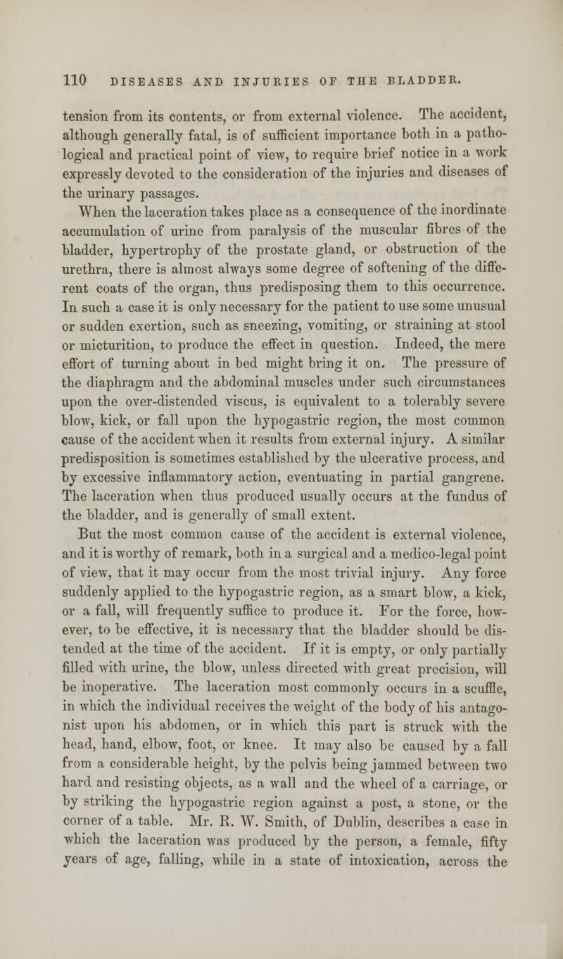 tension from its contents, or from external violence. The accident, although generally fatal, is of sufficient importance both in a patho- logical and practical point of view, to require brief notice in a work expressly devoted to the consideration of the injuries and diseases of the urinary passages. When the laceration takes place as a consequence of the inordinate accumulation of urine from paralysis of the muscular fibres of the bladder, hypertrophy of the prostate gland, or obstruction of the urethra, there is almost always some degree of softening of the diffe- rent coats of the organ, thus predisposing them to this occurrence. In such a case it is only necessary for the patient to use some unusual or sudden exertion, such as sneezing, vomiting, or straining at stool or micturition, to produce the effect in question. Indeed, the mere effort of turning about in bed might bring it on. The pressure of the diaphragm and the abdominal muscles under such circumstances upon the over-distended viscus, is equivalent to a tolerably severe blow, kick, or fall upon the hypogastric region, the most common cause of the accident when it results from external injury. A similar predisposition is sometimes established by the ulcerative process, and by excessive inflammatory action, eventuating in partial gangrene. The laceration when thus produced usually occurs at the fundus of the bladder, and is generally of small extent. But the most common cause of the accident is external violence, and it is worthy of remark, both in a surgical and a medico-legal point of view, that it may occur from the most trivial injury. Any force suddenly applied to the hypogastric region, as a smart blow, a kick, or a fall, will frequently suffice to produce it. For the force, how- ever, to be effective, it is necessary that the bladder should be dis- tended at the time of the accident. If it is empty, or only partially filled with urine, the blow, unless directed with great precision, will be inoperative. The laceration most commonly occurs in a scuffle, in which the individual receives the weight of the body of his antago- nist upon his abdomen, or in which this part is struck with the head, hand, elbow, foot, or knee. It may also be caused by a fall from a considerable height, by the pelvis being jammed between two hard and resisting objects, as a wall and the wheel of a carriage, or by striking the hypogastric region against a post, a stone, or the corner of a table. Mr. R. W. Smith, of Dublin, describes a case in which the laceration was produced by the person, a female, fifty years of age, falling, while in a state of intoxication, across the