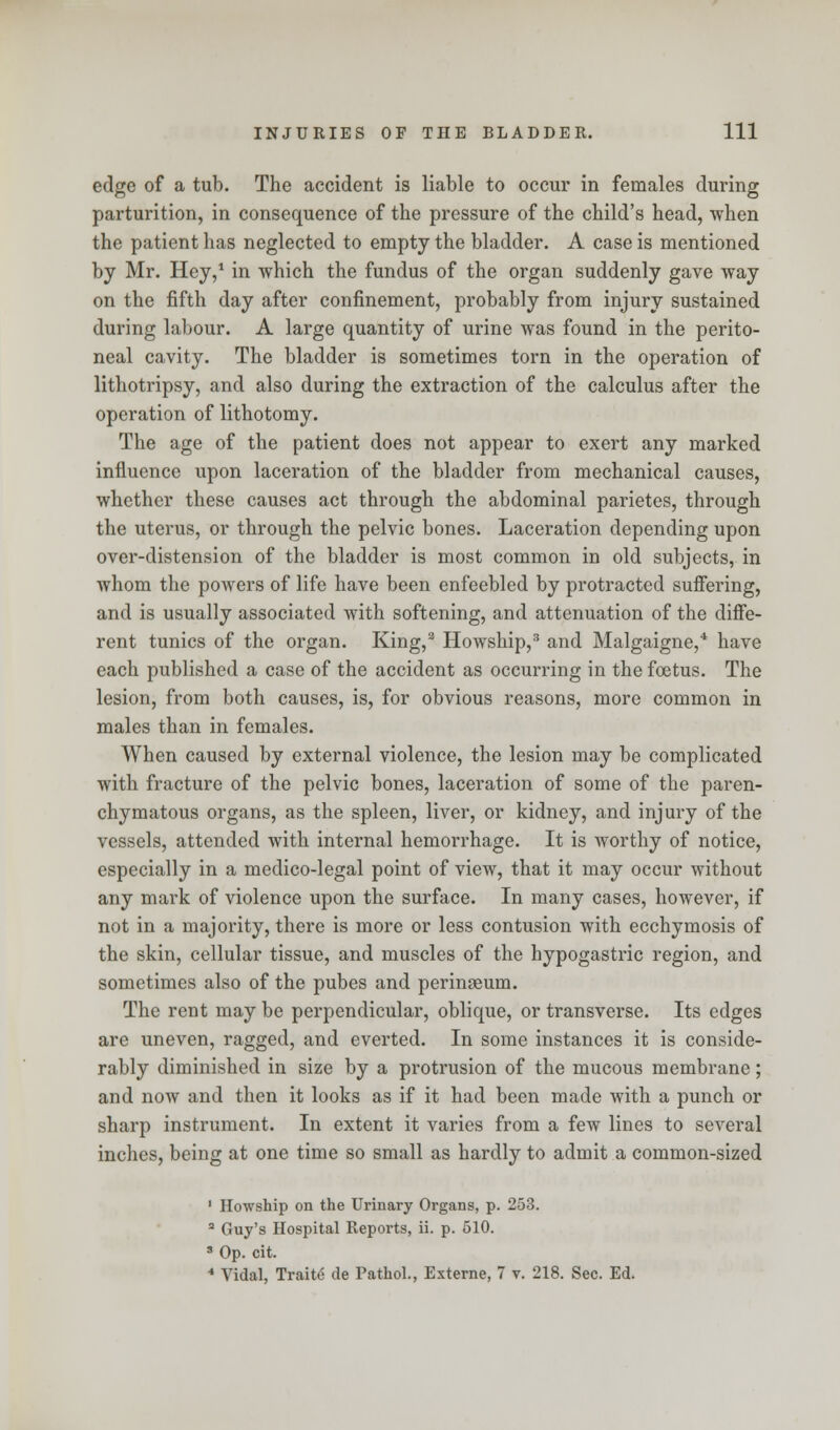 edge of a tub. The accident is liable to occur in females during parturition, in consequence of the pressure of the child's head, when the patient has neglected to empty the bladder. A case is mentioned by Mr. Hey,1 in which the fundus of the organ suddenly gave way on the fifth day after confinement, probably from injury sustained during labour. A large quantity of urine was found in the perito- neal cavity. The bladder is sometimes torn in the operation of lithotripsy, and also during the extraction of the calculus after the operation of lithotomy. The age of the patient does not appear to exert any marked influence upon laceration of the bladder from mechanical causes, whether these causes act through the abdominal parietes, through the uterus, or through the pelvic bones. Laceration depending upon over-distension of the bladder is most common in old subjects, in whom the powers of life have been enfeebled by protracted suffering, and is usually associated with softening, and attenuation of the diffe- rent tunics of the organ. King,2 Howship,3 and Malgaigne,4 have each published a case of the accident as occurring in the foetus. The lesion, from both causes, is, for obvious reasons, more common in males than in females. When caused by external violence, the lesion may be complicated with fracture of the pelvic bones, laceration of some of the paren- chymatous organs, as the spleen, liver, or kidney, and injury of the vessels, attended with internal hemorrhage. It is worthy of notice, especially in a medico-legal point of view, that it may occur without any mark of violence upon the surface. In many cases, however, if not in a majority, there is more or less contusion with ecchymosis of the skin, cellular tissue, and muscles of the hypogastric region, and sometimes also of the pubes and perinseum. The rent may be perpendicular, oblique, or transverse. Its edges are uneven, ragged, and everted. In some instances it is conside- rably diminished in size by a protrusion of the mucous membrane; and now and then it looks as if it had been made with a punch or sharp instrument. In extent it varies from a few lines to several inches, being at one time so small as hardly to adroit a common-sized 1 Howship on the Urinary Organs, p. 253. 3 Guy's Hospital Reports, ii. p. 510. 3 Op. cit. 4 Vidal, Trait6 de Pathol., Externe, 7 v. 218. Sec. Ed.