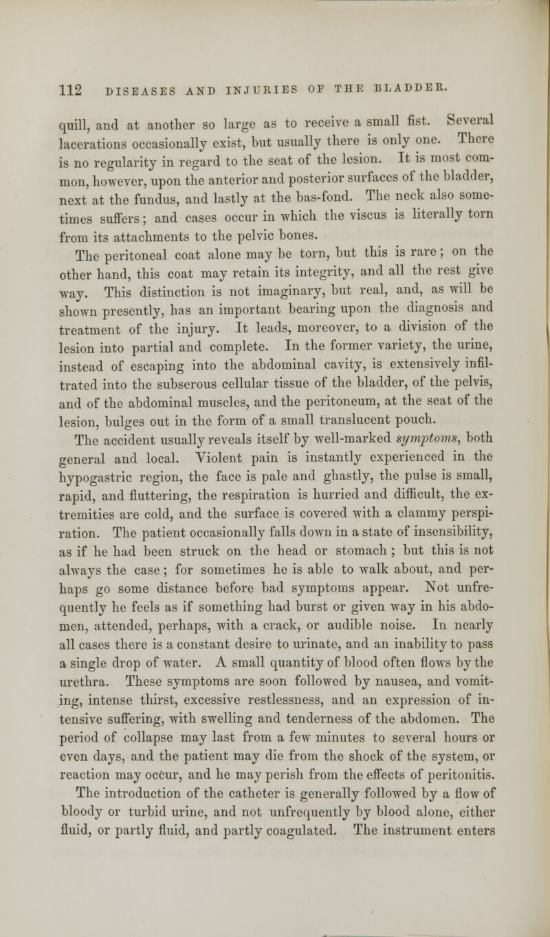 quill, and at another so large as to receive a small fist. Several lacerations occasionally exist, but usually there is only one. There is no regularity in regard to the seat of the lesion. It is most com- mon, however, upon the anterior and posterior surfaces of the bladder, next at the fundus, and lastly at the bas-fond. The neck also some- times suffers; and cases occur in which the viscus is literally torn from its attachments to the pelvic bones. The peritoneal coat alone may be torn, but this is rare; on the other hand, this coat may retain its integrity, and all the rest give way. This distinction is not imaginary, but real, and, as will be shown presently, has an important bearing upon the diagnosis and treatment of the injury. It leads, moreover, to a division of the lesion into partial and complete. In the former variety, the urine, instead of escaping into the abdominal cavity, is extensively infil- trated into the subserous cellular tissue of the bladder, of the pelvis, and of the abdominal muscles, and the peritoneum, at the seat of the lesion, bulges out in the form of a small translucent pouch. The accident usually reveals itself by well-marked symptoms, both general and local. Violent pain is instantly experienced in the hypogastric region, the face is pale and ghastly, the pulse is small, rapid, and fluttering, the respiration is hurried and difficult, the ex- tremities are cold, and the surface is covered with a clammy perspi- ration. The patient occasionally falls down in a state of insensibility, as if he had been struck on the head or stomach ; but this is not always the case; for sometimes he is able to walk about, and per- haps go some distance before bad symptoms appear. Not unfre- quently he feels as if something had burst or given way in his abdo- men, attended, perhaps, with a crack, or audible noise. In nearly all cases there is a constant desire to urinate, and an inability to pass a single drop of water. A small quantity of blood often flows by the urethra. These symptoms are soon followed by nausea, and vomit- ing, intense thirst, excessive restlessness, and an expression of in- tensive suffering, with swelling and tenderness of the abdomen. The period of collapse may last from a few minutes to several hours or even days, and the patient may die from the shock of the system, or reaction may occur, and he may perish from the effects of peritonitis. The introduction of the catheter is generally followed by a flow of bloody or turbid urine, and not unfrequently by blood alone, either fluid, or partly fluid, and partly coagulated. The instrument enters