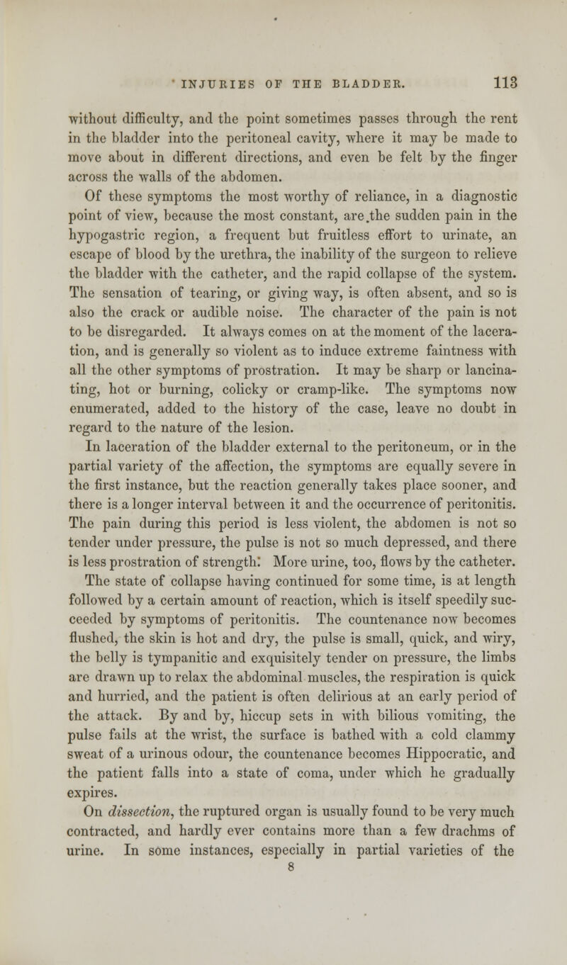 without difficulty, and the point sometimes passes through the rent in the bladder into the peritoneal cavity, where it may be made to move about in different directions, and even be felt by the finger across the walls of the abdomen. Of these symptoms the most worthy of reliance, in a diagnostic point of view, because the most constant, are .the sudden pain in the hypogastric region, a frequent but fruitless effort to urinate, an escape of blood by the urethra, the inability of the surgeon to relieve the bladder with the catheter, and the rapid collapse of the system. The sensation of tearing, or giving way, is often absent, and so is also the crack or audible noise. The character of the pain is not to be disregarded. It always comes on at the moment of the lacera- tion, and is generally so violent as to induce extreme faintness with all the other symptoms of prostration. It may be sharp or lancina- ting, hot or burning, colicky or cramp-like. The symptoms now enumerated, added to the history of the case, leave no doubt in regard to the nature of the lesion. In laceration of the bladder external to the peritoneum, or in the partial variety of the affection, the symptoms are equally severe in the first instance, but the reaction generally takes place sooner, and there is a longer interval between it and the occurrence of peritonitis. The pain during this period is less violent, the abdomen is not so tender under pressure, the pulse is not so much depressed, and there is less prostration of strength: More urine, too, flows by the catheter. The state of collapse having continued for some time, is at length followed by a certain amount of reaction, which is itself speedily suc- ceeded by symptoms of peritonitis. The countenance now becomes flushed, the skin is hot and dry, the pulse is small, quick, and wiry, the belly is tympanitic and exquisitely tender on pressure, the limbs are drawn up to relax the abdominal muscles, the respiration is quick and hurried, and the patient is often delirious at an early period of the attack. By and by, hiccup sets in with bilious vomiting, the pulse fails at the wrist, the surface is bathed with a cold clammy sweat of a urinous odour, the countenance becomes Hippocratic, and the patient falls into a state of coma, under which he gradually expires. On dissection, the ruptured organ is usually found to be very much contracted, and hardly ever contains more than a few drachms of urine. In some instances, especially in partial varieties of the