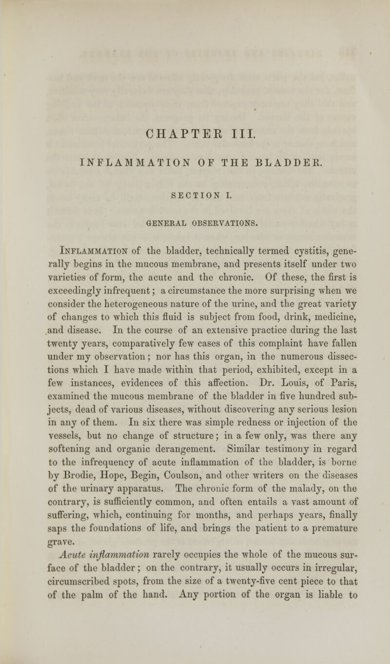 CHAPTER III. INFLAMMATION OF THE BLADDER. SECTION I. GENERAL OBSERVATIONS. Inflammation of the bladder, technically termed cystitis, gene- rally begins in the mucous membrane, and presents itself under two varieties of form, the acute and the chronic. Of these, the first is exceedingly infrequent; a circumstance the more surprising when we consider the heterogeneous nature of the urine, and the great variety of changes to which this fluid is subject from food, drink, medicine, and disease. In the course of an extensive practice during the last twenty years, comparatively few cases of this complaint have fallen under my observation; nor has this organ, in the numerous dissec- tions which I have made within that period, exhibited, except in a few instances, evidences of this affection. Dr. Louis, of Paris, examined the mucous membrane of the bladder in five hundred sub- jects, dead of various diseases, without discovering any serious lesion in any of them. In six there was simple redness or injection of the vessels, but no change of structure; in a few only, was there any softening and organic derangement. Similar testimony in regard to the infrequency of acute inflammation of the bladder, is borne by Brodie, Hope, Begin, Coulson, and other writers on the diseases of the urinary apparatus. The chronic form of the malady, on the contrary, is sufficiently common, and often entails a vast amount of suffering, which, continuing for months, and perhaps years, finally saps the foundations of life, and brings the patient to a premature grave. Acute inflammation rarely occupies the whole of the mucous sur- face of the bladder; on the contrary, it usually occurs in irregular, circumscribed spots, from the size of a twenty-five cent piece to that of the palm of the hand. Any portion of the organ is liable to