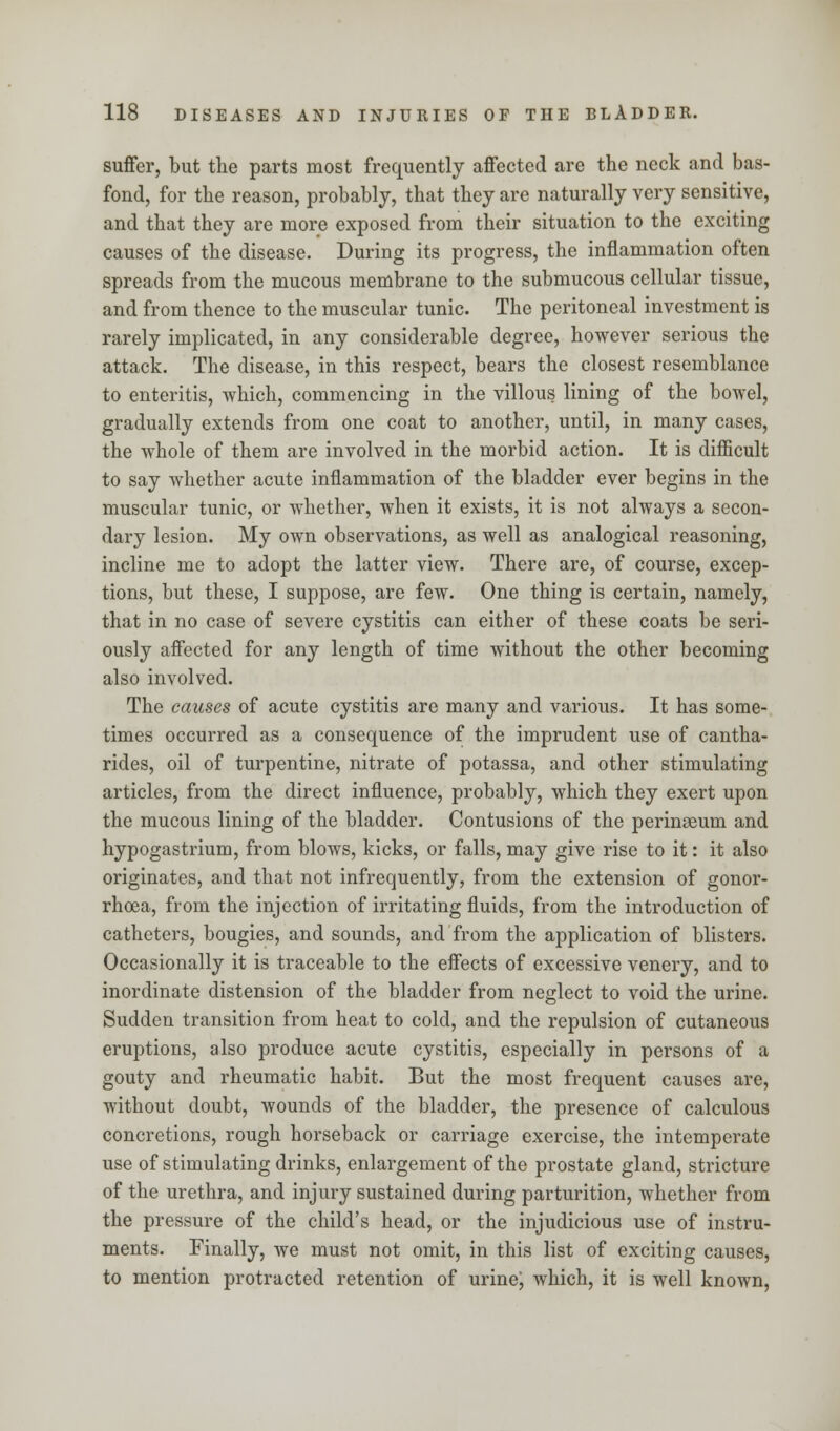 suffer, but the parts most frequently affected are the neck and bas- fond, for the reason, probably, that they are naturally very sensitive, and that they are more exposed from their situation to the exciting causes of the disease. During its progress, the inflammation often spreads from the mucous membrane to the submucous cellular tissue, and from thence to the muscular tunic. The peritoneal investment is rarely implicated, in any considerable degree, however serious the attack. The disease, in this respect, bears the closest resemblance to enteritis, which, commencing in the villous lining of the bowel, gradually extends from one coat to another, until, in many cases, the whole of them are involved in the morbid action. It is difficult to say whether acute inflammation of the bladder ever begins in the muscular tunic, or whether, when it exists, it is not always a secon- dary lesion. My own observations, as well as analogical reasoning, incline me to adopt the latter view. There are, of course, excep- tions, but these, I suppose, are few. One thing is certain, namely, that in no case of severe cystitis can either of these coats be seri- ously affected for any length of time without the other becoming also involved. The causes of acute cystitis are many and various. It has some- times occurred as a consequence of the imprudent use of cantha- rides, oil of turpentine, nitrate of potassa, and other stimulating articles, from the direct influence, probably, which they exert upon the mucous lining of the bladder. Contusions of the perinseum and hypogastrium, from blows, kicks, or falls, may give rise to it: it also originates, and that not infrequently, from the extension of gonor- rhoea, from the injection of irritating fluids, from the introduction of catheters, bougies, and sounds, and from the application of blisters. Occasionally it is traceable to the effects of excessive venery, and to inordinate distension of the bladder from neglect to void the urine. Sudden transition from heat to cold, and the repulsion of cutaneous eruptions, also produce acute cystitis, especially in persons of a gouty and rheumatic habit. But the most frequent causes are, without doubt, wounds of the bladder, the presence of calculous concretions, rough horseback or carriage exercise, the intemperate use of stimulating drinks, enlargement of the prostate gland, stricture of the urethra, and injury sustained during parturition, whether from the pressure of the child's head, or the injudicious use of instru- ments. Finally, we must not omit, in this list of exciting causes, to mention protracted retention of urine; which, it is well known,