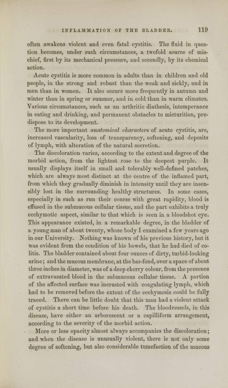 often awakens violent and even fatal cystitis. The fluid in ques- tion becomes, under such circumstances, a twofold source of mis- chief, first by its mechanical pressure, and secondly, by its chemical action. Acute cystitis is more common in adults than in children and old people, in the strong and robust than the weak and sickly, and in men than in women. It also occurs more frequently in autumn and winter than in spring or summer, and in cold than in warm climates. Various circumstances, such as an arthritic diathesis, intemperance in eating and drinking, and permanent obstacles to micturition, pre- dispose to its development. The more important anatomical characters of acute cystitis, are, increased vascularity, loss of transparency, softening, and deposits of lymph, with alteration of the natural secretion. The discoloration varies, according to the extent and degree of the morbid action, from the lightest rose to the deepest purple. It usually displays itself in small and tolerably well-defined patches, which are always most distinct at the centre of the inflamed part, from which they gradually diminish in intensity until they are insen- sibly lost in the surrounding healthy structures. In some cases, especially in such as run their course with great rapidity, blood is effused in the submucous cellular tissue, and the part exhibits a truly ecchymotic aspect, similar to that which is seen in a bloodshot eye. This appearance existed, in a remarkable degree, in the bladder of a young man of about twenty, whose body I examined a few years ago in our University. Nothing was known of his previous history, but it was evident from the condition of his bowels, that he had died of co- litis. The bladder contained about four ounces of dirty, turbid-looking urine; and the mucous membrane, at the bas-fond, over a space of about three inches in diameter, was of a deep cherry colour, from the presence of extravasated blood in the submucous cellular tissue. A portion of the affected surface was incrusted with coagulating lymph, which had to be removed before the extent of the ecchymosis could be fully traced. There can be little doubt that this man had a violent attack of cystitis a short time before his death. The bloodvessels, in this disease, have either an arborescent or a capilliform arrangement, according to the severity of the morbid action. More or less opacity almost always accompanies the discoloration; and when the disease is unusually violent, there is not only some degree of softening, but also considerable tumefaction of the mucous