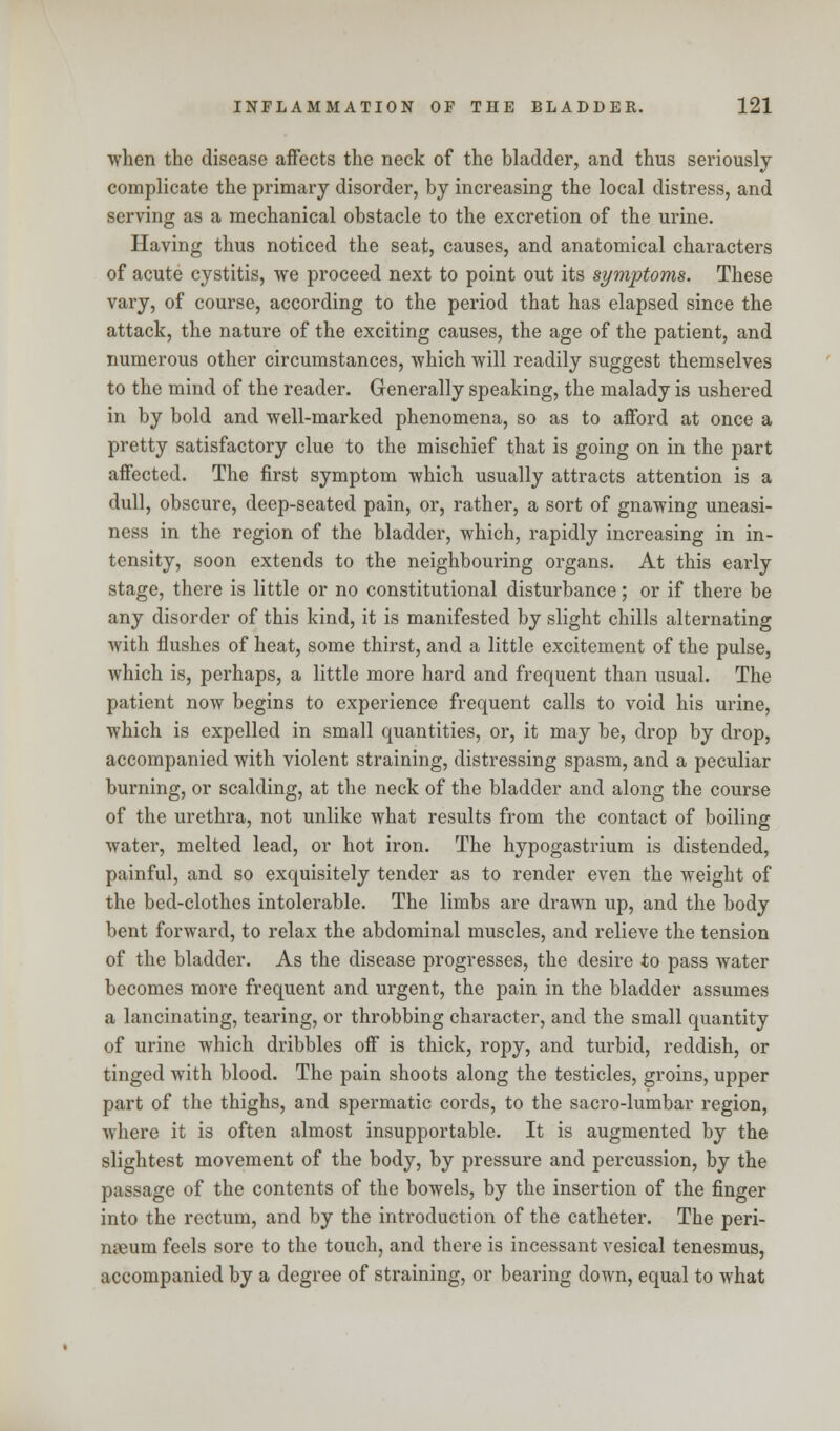 when the disease affects the neck of the bladder, and thus seriously complicate the primary disorder, by increasing the local distress, and serving as a mechanical obstacle to the excretion of the urine. Having thus noticed the seat, causes, and anatomical characters of acute cystitis, we proceed next to point out its symptoms. These vary, of course, according to the period that has elapsed since the attack, the nature of the exciting causes, the age of the patient, and numerous other circumstances, which will readily suggest themselves to the mind of the reader. Generally speaking, the malady is ushered in by bold and well-marked phenomena, so as to afford at once a pretty satisfactory clue to the mischief that is going on in the part affected. The first symptom which usually attracts attention is a dull, obscure, deep-seated pain, or, rather, a sort of gnawing uneasi- ness in the region of the bladder, which, rapidly increasing in in- tensity, soon extends to the neighbouring organs. At this early stage, there is little or no constitutional disturbance; or if there be any disorder of this kind, it is manifested by slight chills alternating with flushes of heat, some thirst, and a little excitement of the pulse, which is, perhaps, a little more hard and frequent than usual. The patient now begins to experience frequent calls to void his urine, which is expelled in small quantities, or, it may be, drop by drop, accompanied with violent straining, distressing spasm, and a peculiar burning, or scalding, at the neck of the bladder and along the course of the urethra, not unlike what results from the contact of boiling water, melted lead, or hot iron. The hypogastrium is distended, painful, and so exquisitely tender as to render even the weight of the bed-clothes intolerable. The limbs are drawn up, and the body bent forward, to relax the abdominal muscles, and relieve the tension of the bladder. As the disease progresses, the desire to pass water becomes more frequent and urgent, the pain in the bladder assumes a lancinating, tearing, or throbbing character, and the small quantity of urine which dribbles off is thick, ropy, and turbid, reddish, or tinged with blood. The pain shoots along the testicles, groins, upper part of the thighs, and spermatic cords, to the sacro-lumbar region, where it is often almost insupportable. It is augmented by the slightest movement of the body, by pressure and percussion, by the passage of the contents of the bowels, by the insertion of the finger into the rectum, and by the introduction of the catheter. The peri- nneum feels sore to the touch, and there is incessant vesical tenesmus, accompanied by a degree of straining, or bearing down, equal to what