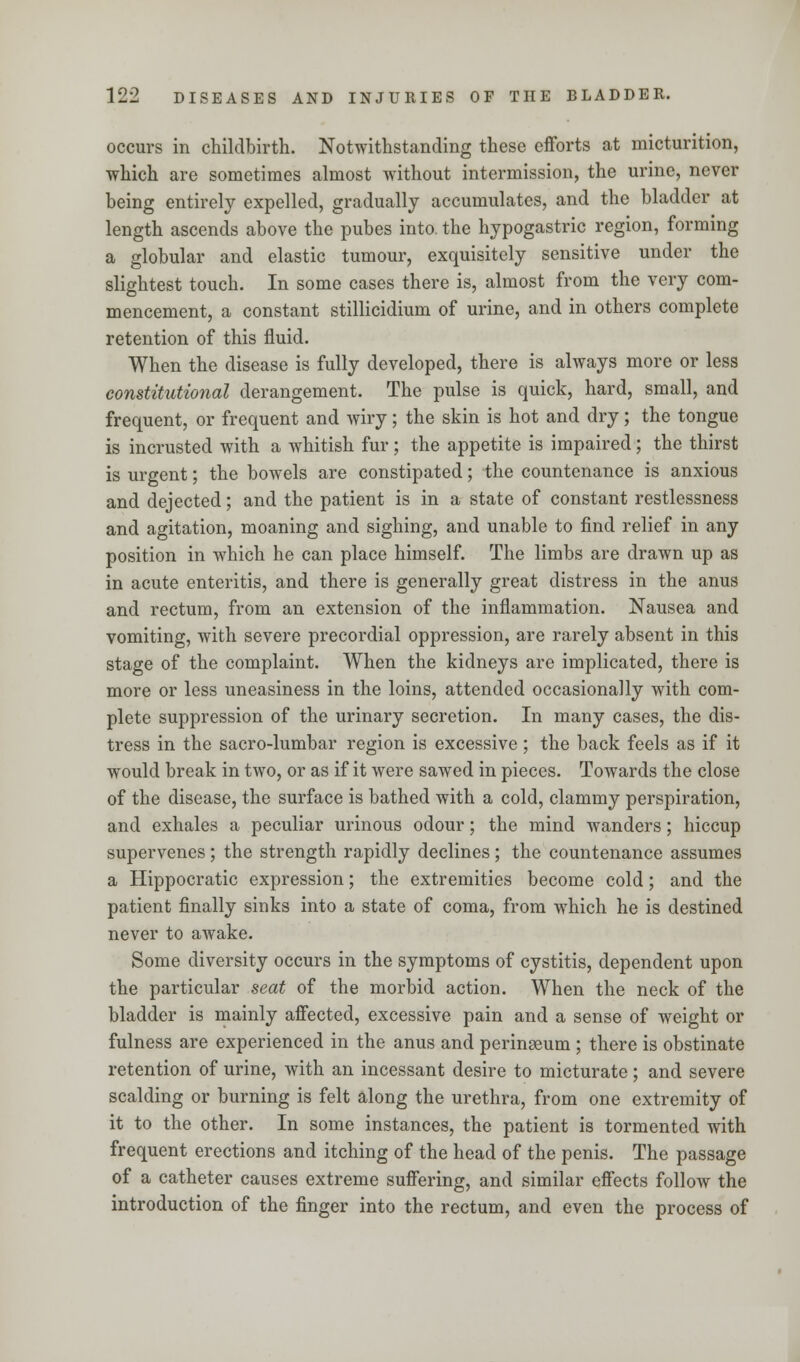 occurs in childbirth. Notwithstanding these efforts at micturition, which are sometimes almost without intermission, the urine, never being entirely expelled, gradually accumulates, and the bladder at length ascends above the pubes into, the hypogastric region, forming a globular and elastic tumour, exquisitely sensitive under the slightest touch. In some cases there is, almost from the very com- mencement, a constant stillicidium of urine, and in others complete retention of this fluid. When the disease is fully developed, there is always more or less constitutional derangement. The pulse is quick, hard, small, and frequent, or frequent and wiry; the skin is hot and dry; the tongue is incrusted with a whitish fur ; the appetite is impaired; the thirst is urgent; the bowels are constipated; the countenance is anxious and dejected; and the patient is in a state of constant restlessness and agitation, moaning and sighing, and unable to find relief in any position in which he can place himself. The limbs are drawn up as in acute enteritis, and there is generally great distress in the anus and rectum, from an extension of the inflammation. Nausea and vomiting, with severe precordial oppression, are rarely absent in this stage of the complaint. When the kidneys are implicated, there is more or less uneasiness in the loins, attended occasionally with com- plete suppression of the urinary secretion. In many cases, the dis- tress in the sacro-lumbar region is excessive; the back feels as if it would break in two, or as if it were sawed in pieces. Towards the close of the disease, the surface is bathed with a cold, clammy perspiration, and exhales a peculiar urinous odour; the mind wanders; hiccup supervenes ; the strength rapidly declines; the countenance assumes a Hippocratic expression; the extremities become cold; and the patient finally sinks into a state of coma, from which he is destined never to awake. Some diversity occurs in the symptoms of cystitis, dependent upon the particular seat of the morbid action. When the neck of the bladder is mainly affected, excessive pain and a sense of weight or fulness are experienced in the anus and perinseum ; there is obstinate retention of urine, with an incessant desire to micturate; and severe scalding or burning is felt along the urethra, from one extremity of it to the other. In some instances, the patient is tormented with frequent erections and itching of the head of the penis. The passage of a catheter causes extreme suffering, and similar effects follow the introduction of the finger into the rectum, and even the process of