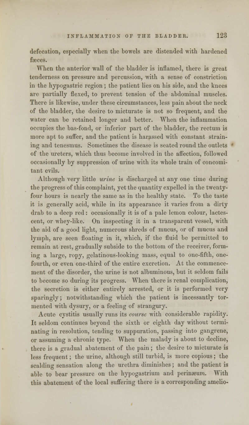 defecation, especially -when the bowels are distended with hardened fseces. When the anterior wall of the bladder is inflamed, there is great tenderness on pressure and percussion, with a sense of constriction in the hypogastric region; the patient lies on his side, and the knees are partially flexed, to prevent tension of the abdominal muscles. There is likewise, under these circumstances, less pain about the neck of the bladder, the desire to micturate is not so frequent, and the water can be retained longer and better. When the inflammation occupies the bas-fond, or inferior part of the bladder, the rectum is more apt to suffer, and the patient is harassed with constant strain- ing and tenesmus. Sometimes the disease is seated round the outlets of the ureters, which thus become involved in the affection, followed occasionally by suppression of urine with its whole train of concomi- tant evils. Although very little urine is discharged at any one time during the progress of this complaint, yet the quantity expelled in the twenty- four hours is nearly the same as in the healthy state. To the taste it is generally acid, while in its appearance it varies from a dirty drab to a deep red: occasionally it is of a pale lemon colour, lactes- cent, or whey-like. On inspecting it in a transparent vessel, with the aid of a good light, numerous shreds of mucus, or of mucus and lymph, are seen floating in it, which, if the fluid be permitted to remain at rest, gradually subside to the bottom of the receiver, form- ing a large, ropy, gelatinous-looking mass, equal to one-fifth, one- fourth, or even one-third of the entire excretion. At the commence- ment of the disorder, the urine is not albuminous, but it seldom fails to become so during its progress. When there is renal complication, the secretion is either entirely arrested, or it is performed very sparingly; notwithstanding which the patient is incessantly tor- mented with dysury, or a feeling of strangury. Acute cystitis usually runs its course with considerable rapidity. It seldom continues beyond the sixth or eighth day without termi- nating in resolution, tending to suppuration, passing into gangrene, or assuming a chronic type. When the malady is about to decline, there is a gradual abatement of the pain; the desire to micturate is less frequent; the urine, although still turbid, is more copious; the scalding sensation along the urethra diminishes; and the patient is able to bear pressure on the hypogastrium and perinseum. With this abatement of the local suffering there is a corresponding amelio-