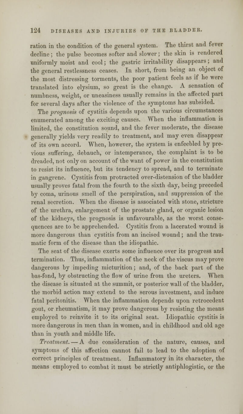 ration in the condition of the general system. The thirst and fever decline ; the pulse becomes softer and slower; the skin is rendered uniformly moist and cool; the gastric irritability disappears; and the general restlessness ceases. In short, from being an object of the most distressing torments, the poor patient feels as if he were translated into elysium, so great is the change. A sensation of numbness, weight, or uneasiness usually remains in the affected part for several days after the violence of the symptoms has subsided. The prognosis of cystitis depends upon the various circumstances enumerated among the exciting causes. When the inflammation is limited, the constitution sound, and the fever moderate, the disease generally yields very readily to treatment, and may even disappear of its own accord. When, however, the system is enfeebled by pre- vious suffering, debauch, or intemperance, the complaint is to be dreaded, not only on account of the want of power in the constitution to resist its influence, but its tendency to spread, and to terminate in gangrene. Cystitis from protracted over-distension of the bladder usually proves fatal from the fourth to the sixth day, being preceded by coma, urinous smell of the perspiration, and suppression of the renal secretion. When the disease is associated with stone, stricture of the urethra, enlargement of the prostate gland, or organic lesion of the kidneys, the prognosis is unfavourable, as the worst conse- quences are to be apprehended. Cystitis from a lacerated wound is more dangerous than cystitis from an incised wound; and the trau- matic form of the disease than the idiopathic. The seat of the disease exerts some influence over its progress and termination. Thus, inflammation of the neck of the viscus may prove dangerous by impeding micturition; and, of the back part of the bas-fond, by obstructing the flow of urine from the ureters. When the disease is situated at the summit, or posterior wall of the bladder, the morbid action may extend to the serous investment, and induce fatal peritonitis. When the inflammation depends upon retrocedent gout, or rheumatism, it may prove dangerous by resisting the means employed to reinvite it to its original seat. Idiopathic cystitis is more dangerous in men than in women, and in childhood and old age than in youth and middle life. Treatment. — A due consideration of the nature, causes, and symptoms of this affection cannot fail to lead to the adoption of correct principles of treatment. Inflammatory in its character, the means employed to combat it must be strictly antiphlogistic, or the