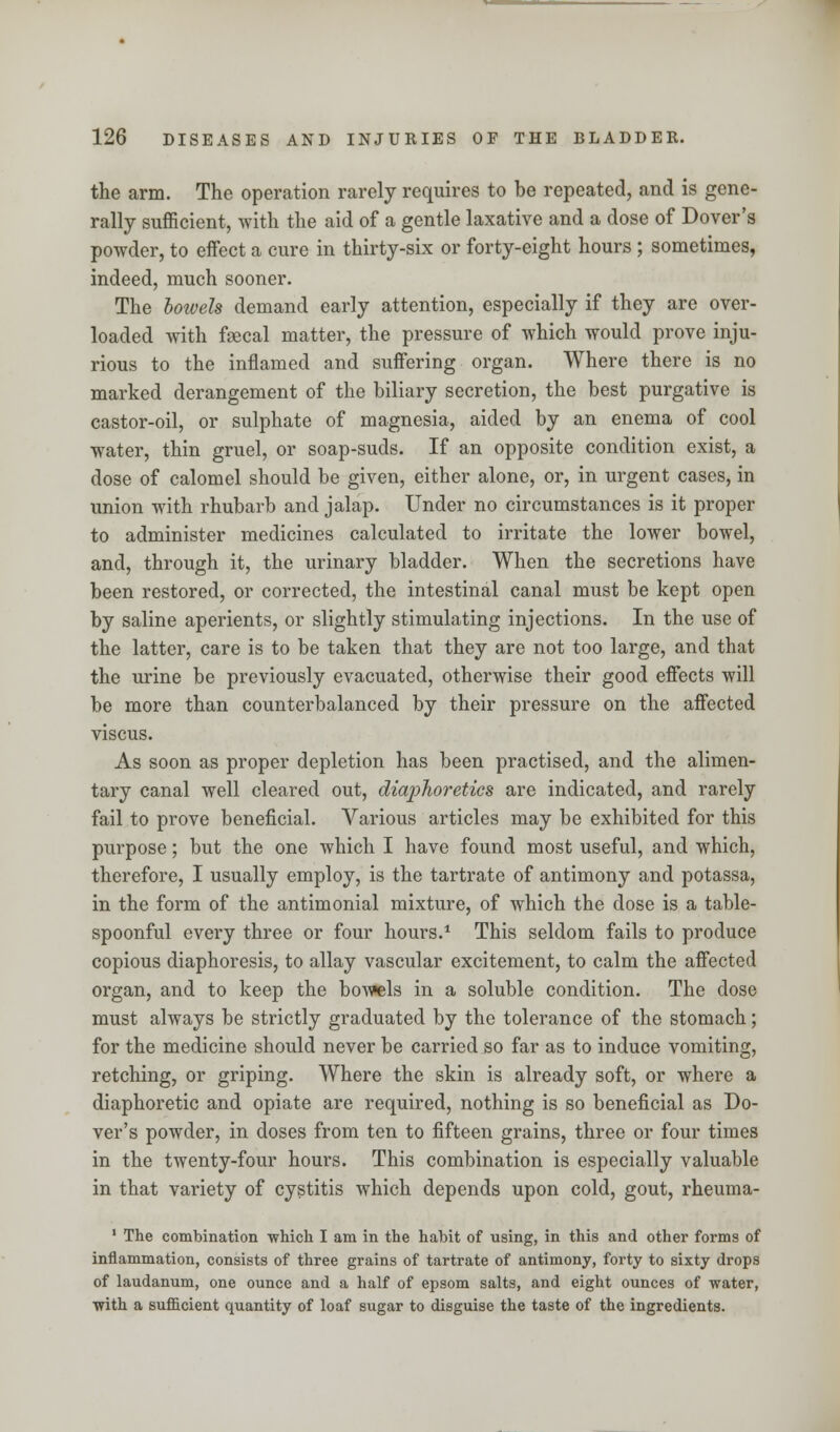 the arm. The operation rarely requires to be repeated, and is gene- rally sufficient, with the aid of a gentle laxative and a dose of Dover's powder, to effect a cure in thirty-six or forty-eight hours ; sometimes, indeed, much sooner. The bowels demand early attention, especially if they are over- loaded with faecal matter, the pressure of which would prove inju- rious to the inflamed and suffering organ. Where there is no marked derangement of the biliary secretion, the best purgative is castor-oil, or sulphate of magnesia, aided by an enema of cool water, thin gruel, or soap-suds. If an opposite condition exist, a dose of calomel should be given, either alone, or, in urgent cases, in union with rhubarb and jalap. Under no circumstances is it proper to administer medicines calculated to irritate the lower bowel, and, through it, the urinary bladder. When the secretions have been restored, or corrected, the intestinal canal must be kept open by saline aperients, or slightly stimulating injections. In the use of the latter, care is to be taken that they are not too large, and that the urine be previously evacuated, otherwise their good effects will be more than counterbalanced by their pressure on the affected viscus. As soon as proper depletion has been practised, and the alimen- tary canal well cleared out, diaphoretics are indicated, and rarely fail to prove beneficial. Various articles may be exhibited for this purpose; but the one which I have found most useful, and which, therefore, I usually employ, is the tartrate of antimony and potassa, in the form of the antimonial mixture, of which the dose is a table- spoonful every three or four hours.1 This seldom fails to produce copious diaphoresis, to allay vascular excitement, to calm the affected organ, and to keep the bow«els in a soluble condition. The dose must always be strictly graduated by the tolerance of the stomach; for the medicine should never be carried so far as to induce vomiting, retching, or griping. Where the skin is already soft, or where a diaphoretic and opiate are required, nothing is so beneficial as Do- ver's powder, in doses from ten to fifteen grains, three or four times in the twenty-four hours. This combination is especially valuable in that variety of cystitis which depends upon cold, gout, rheuma- 1 The combination which I am in the habit of using, in this and other forms of inflammation, consists of three grains of tartrate of antimony, forty to sixty drops of laudanum, one ounce and a half of epsom salts, and eight ounces of water, with a sufficient quantity of loaf sugar to disguise the taste of the ingredients.