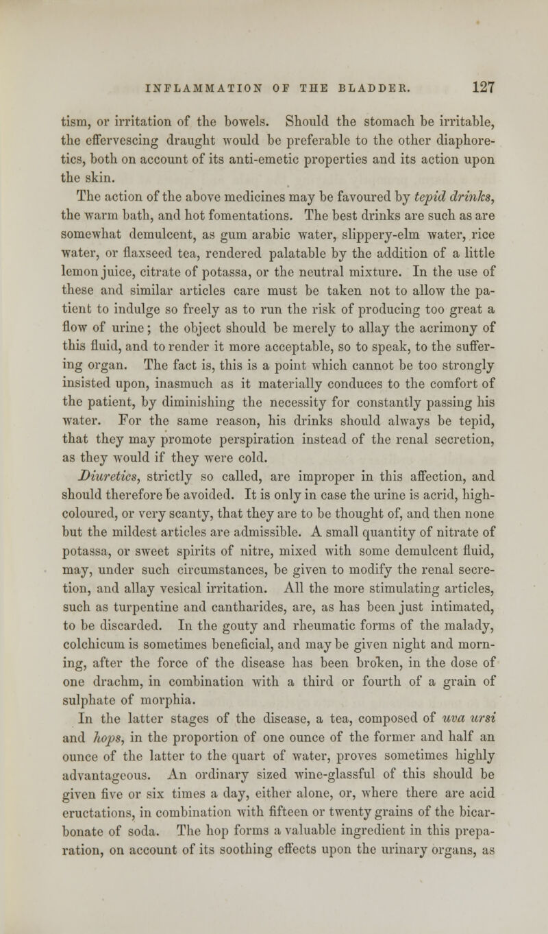 tism, or irritation of the bowels. Should the stomach be irritable, the effervescing draught would be preferable to the other diaphore- tics, both on account of its anti-emetic properties and its action upon the skin. The action of the above medicines may be favoured by tepid drinks, the warm bath, and hot fomentations. The best drinks are such as are somewhat demulcent, as gum arabic water, slippery-elm water, rice water, or flaxseed tea, rendered palatable by the addition of a little lemon juice, citrate of potassa, or the neutral mixture. In the use of these and similar articles care must be taken not to allow the pa- tient to indulge so freely as to run the risk of producing too great a flow of urine; the object should be merely to allay the acrimony of this fluid, and to render it more acceptable, so to speak, to the suffer- ing organ. The fact is, this is a point which cannot be too strongly insisted upon, inasmuch as it materially conduces to the comfort of the patient, by diminishing the necessity for constantly passing his water. For the same reason, his drinks should always be tepid, that they may promote perspiration instead of the renal secretion, as they would if they were cold. Diuretics, strictly so called, are improper in this affection, and should therefore be avoided. It is only in case the urine is acrid, high- coloured, or very scanty, that they are to be thought of, and then none but the mildest articles are admissible. A small quantity of nitrate of potassa, or sweet spirits of nitre, mixed with some demulcent fluid, may, under such circumstances, be given to modify the renal secre- tion, and allay vesical irritation. All the more stimulating articles, such as turpentine and cantharides, are, as has been just intimated, to be discarded. In the gouty and rheumatic forms of the malady, colchicum is sometimes beneficial, and may be given night and morn- ing, after the force of the disease has been broken, in the dose of one drachm, in combination with a third or fourth of a grain of sulphate of morphia. In the latter stages of the disease, a tea, composed of uva ursi and hops, in the proportion of one ounce of the former and half an ounce of the latter to the quart of water, proves sometimes highly advantageous. An ordinary sized wine-glassful of this should be given five or six times a day, either alone, or, where there are acid eructations, in combination with fifteen or twenty grains of the bicar- bonate of soda. The hop forms a valuable ingredient in this prepa- ration, on account of its soothing effects upon the urinary organs, as
