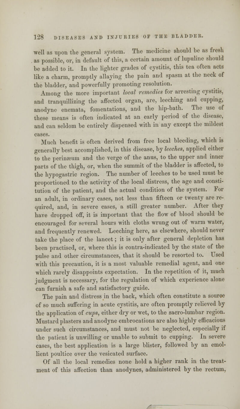 well as upon the general system. The medicine should be as fresh as possible, or, in default of this, a certain amount of lupuline should be added to it. In the lighter grades of cystitis, this tea often acts like a charm, promptly allaying the pain and spasm at the neck of the bladder, and powerfully promoting resolution. Among the more important local remedies for arresting cystitis, and tranquillizing the affected organ, are, leeching and cupping, anodyne enemata, fomentations, and the hip-bath. The use of these means is often indicated at an early period of the disease, and can seldom be entirely dispensed with in any except the mildest cases. Much benefit is often derived from free local bleeding, which is generally best accomplished, in this disease, by leeches, applied either to the perineum and the verge of the anus, to the upper and inner parts of the thigh, or, when the summit of the bladder is affected, to the hypogastric region. The number of leeches to be used must be proportioned to the activity of the local distress, the age and consti- tution of the patient, and the actual condition of the system. For an adult, in ordinary cases, not less than fifteen or twenty are re- quired, and, in severe cases, a still greater number. After they have dropped off, it is important that the flow of blood should be encouraged for several hours with cloths wrung out of warm water, and frequently renewed. Leeching here, as elsewhere, should never take the place of the lancet; it is only after general depletion has been practised, or, where this is contra-indicated by the state of the pulse and other circumstances, that it should be resorted to. Used with this precaution, it is a most valuable remedial agent, and one which rarely disappoints expectation. In the repetition of it, much judgment is necessary, for the regulation of which experience alone can furnish a safe and satisfactory guide. The pain and distress in the back, which often constitute a source of so much suffering in acute cystitis, are often promptly relieved by the application of cups, either dry or wet, to the sacro-lumbar region. Mustard plasters and anodyne embrocations are also highly efficacious under such circumstances, and must not be neglected, especially if the patient is unwilling or unable to submit to cupping. In severe cases, the best application is a large blister, followed by an emol- lient poultice over the vesicated surface. Of all the local remedies none hold a higher rank in the treat- ment of this affection than anodynes, administered by the rectum, S