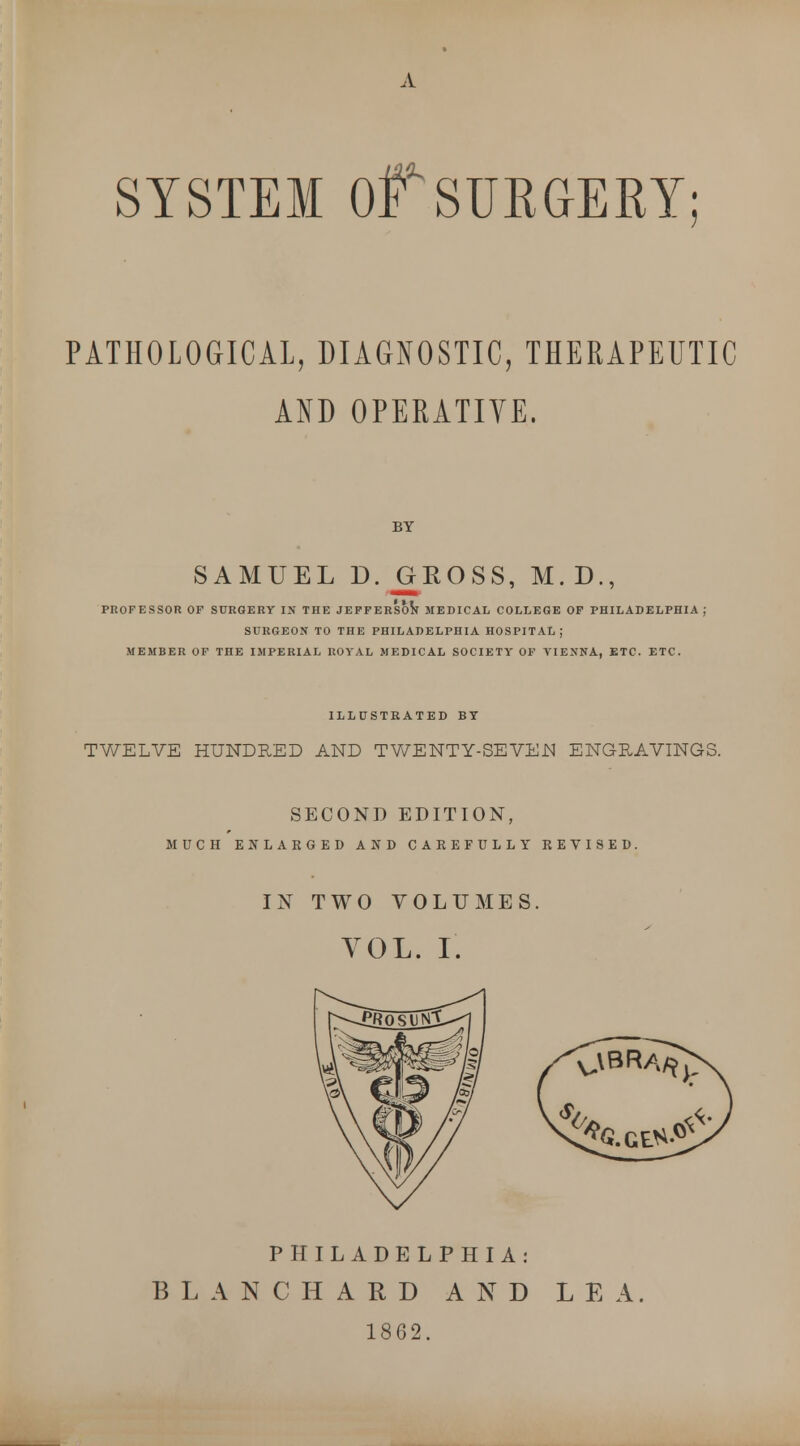 SYSTEM Of SURGERY; PATHOLOGICAL, DIAGNOSTIC, THERAPEUTIC AND OPERATIYE. BY SAMUEL D. GROSS, M. D., PROFESSOR OF SURGERY IN THE JEFFERSON MEDICAL COLLEGE OF PHILADELPHIA j SURGEON TO THE PHILADELPHIA HOSPITAL; MEMBER OF THE IMPERIAL ROYAL MEDICAL SOCIETY OF VIENNA, ETC. ETC. ILLUSTRATED BY TWELVE HUNDRED AND TWENTY-SEVE.N ENGRAVINGS. SECOND EDITION, MUCH ENLARGED AND CAREFULLY REVISED. IN TWO VOLUMES. VOL. I. PHILADELPHIA: BLANC HARD AND LEA. 1862.