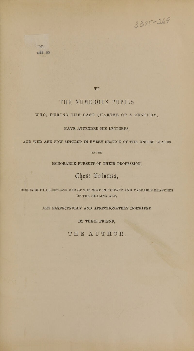 &&S f\& TO THE NUMEROUS PUPILS WHO, DURING THE LAST QUARTER OF A CENTURY, HAVE ATTENDED HIS LECTURES, AND WHO ARE NOW SETTLED IN EVERY SECTION OP THE UNITED STATES IN THE HONORABLE PURSUIT OF THEIR PROFESSION, €\m ifllunus, DESIGNED TO ILLUSTRATE ONE OF THE MOST IMPORTANT AND VALUABLE BRANCHES OF THE HEALING ART, ARE RESPECTFULLY AND AFFECTIONATELY INSCRIBED BY THEIR FRIEND, THE AUTHOR.
