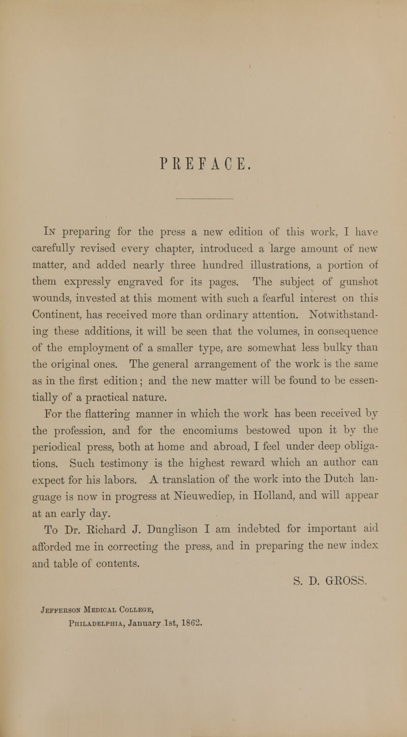 PREFACE. In preparing for the press a new edition of this work, I have carefully revised every chapter, introduced a large amount of new matter, and added nearly three hundred illustrations, a portion of them expressly engraved for its pages. The subject of gunshot wounds, invested at this moment with such a fearful interest on this Continent, has received more than ordinary attention. Notwithstand- ing these additions, it will be seen that the volumes, in consequence of the employment of a smaller type, are somewhat less bulky than the original ones. The general arrangement of the work is the same as in the first edition; and the new matter will be found to be essen- tially of a practical nature. For the flattering manner in which the work has been received by the profession, and for the encomiums bestowed upon it by the periodical press, both at home and abroad, I feel under deep obliga- tions. Such testimony is the highest reward which an author can expect for his labors. A translation of the work into the Dutch lan- guage is now in progress at Nieuwediep, in Holland, and will appear at an early day. To Dr. Eichard J. Dunglison I am indebted for important aid afforded me in correcting the press, and in preparing the new index and table of contents. S. D. GROSS. Jefferson Medical College, Philadelphia, January 1st, 1862.