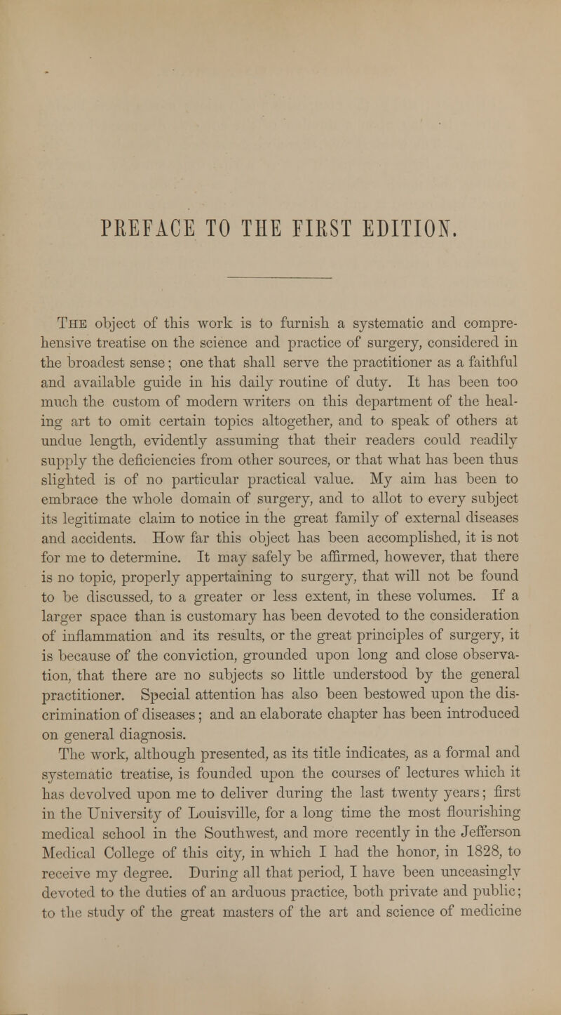 PREFACE TO THE FIRST EDITION. The object of this work is to furnish a systematic and compre- hensive treatise on the science and practice of surgery, considered in the broadest sense; one that shall serve the practitioner as a faithful and available guide in his daily routine of duty. It has been too much the custom of modern writers on this department of the heal- ing art to omit certain topics altogether, and to speak of others at undue length, evidently assuming that their readers could readily supply the deficiencies from other sources, or that what has been thus slighted is of no particular practical value. My aim has been to embrace the whole domain of surgery, and to allot to every subject its legitimate claim to notice in the great family of external diseases and accidents. How far this object has been accomplished, it is not for me to determine. It may safely be affirmed, however, that there is no topic, properly appertaining to surgery, that will not be found to be discussed, to a greater or less extent, in these volumes. If a larger space than is customary has been devoted to the consideration of inflammation and its results, or the great principles of surgery, it is because of the conviction, grounded upon long and close observa- tion, that there are no subjects so little understood by the general practitioner. Special attention has also been bestowed upon the dis- crimination of diseases; and an elaborate chapter has been introduced on general diagnosis. The work, although presented, as its title indicates, as a formal and systematic treatise, is founded upon the courses of lectures which it has devolved upon me to deliver during the last twenty years; first in the University of Louisville, for a long time the most flourishing medical school in the Southwest, and more recently in the Jefferson Medical College of this city, in which I had the honor, in 1828, to receive my degree. During all that period, I have been unceasingly devoted to the duties of an arduous practice, both private and public; to the study of the great masters of the art and science of medicine