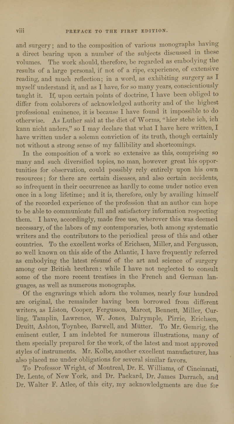 and surgery; and to the composition of various monographs having a direct bearing upon a number of the subjects discussed in tbese volumes. The work should, therefore, be regarded as embodying the results of a large personal, if not of a ripe experience, of extensive reading, and much reflection: in a word, as exhibiting surgery as I myself understand it, and as I have, for so many years, conscientiously taught it. If, upon certain points of doctrine, I have been obliged to differ from colaborers of acknowledged authority and of the highest professional eminence, it is because I have found it impossible to do otherwise. As Luther said at the diet of Worms, hier stehe ich, ich kann nicht anders, so I may declare that what I have here written, I have written under a solemn conviction of its truth, though certainly not without a strong sense of my fallibility and shortcomings. In the composition of a work so extensive as this, comprising so many and such diversified topics, no man, however great his oppor- tunities for observation, could possibly rely entirely upon his own resources; for there are certain diseases, and also certain accidents, so infrequent in their occurrence as hardly to come under notice even once in a long lifetime; and it is, therefore, only by availing himself of the recorded experience of the profession that an author can hope to be able to communicate full and satisfactory information respecting them. I have, accordingly, made free use, wherever this was deemed necessary, of the labors of my contemporaries, both among systematic writers and the contributors to the periodical press of this and other countries. To the excellent works of Erichsen, Miller, and Fergusson, so well known on this side of the Atlantic, I have frequently referred as embodying the latest resume of the art and science of surgery among our British brethren: while I have not neglected to consult some of the more recent treatises in the French and German lan- guages, as well as numerous monographs. Of the engravings which adorn the volumes, nearly four hundred are original, the remainder having been borrowed from different writers, as Liston, Cooper, Fergusson, Marcet, Bennett, Miller, Cur- ling. Tamplin, Lawrence, W. Jones, Dalrymple, Pirrie, Erichsen, Druitt, Ashton, Toynbee, Barwell, and Mutter. To Mr. Gem rig, the eminent cutler, I am indebted for numerous illustrations, many of them specially prepared for the work, of the latest and most approved styles of instruments. Mr. Kolbe, another excellent manufacturer, has also placed me under obligations for several similar favors. To Professor Wright, of Montreal, Dr. E. Williams, of Cincinnati, Dr. Lente, of New York, and Dr. Packard, Dr. James Darrach, and Dr. Walter F. Atlee, of this city, my acknowledgments are due for