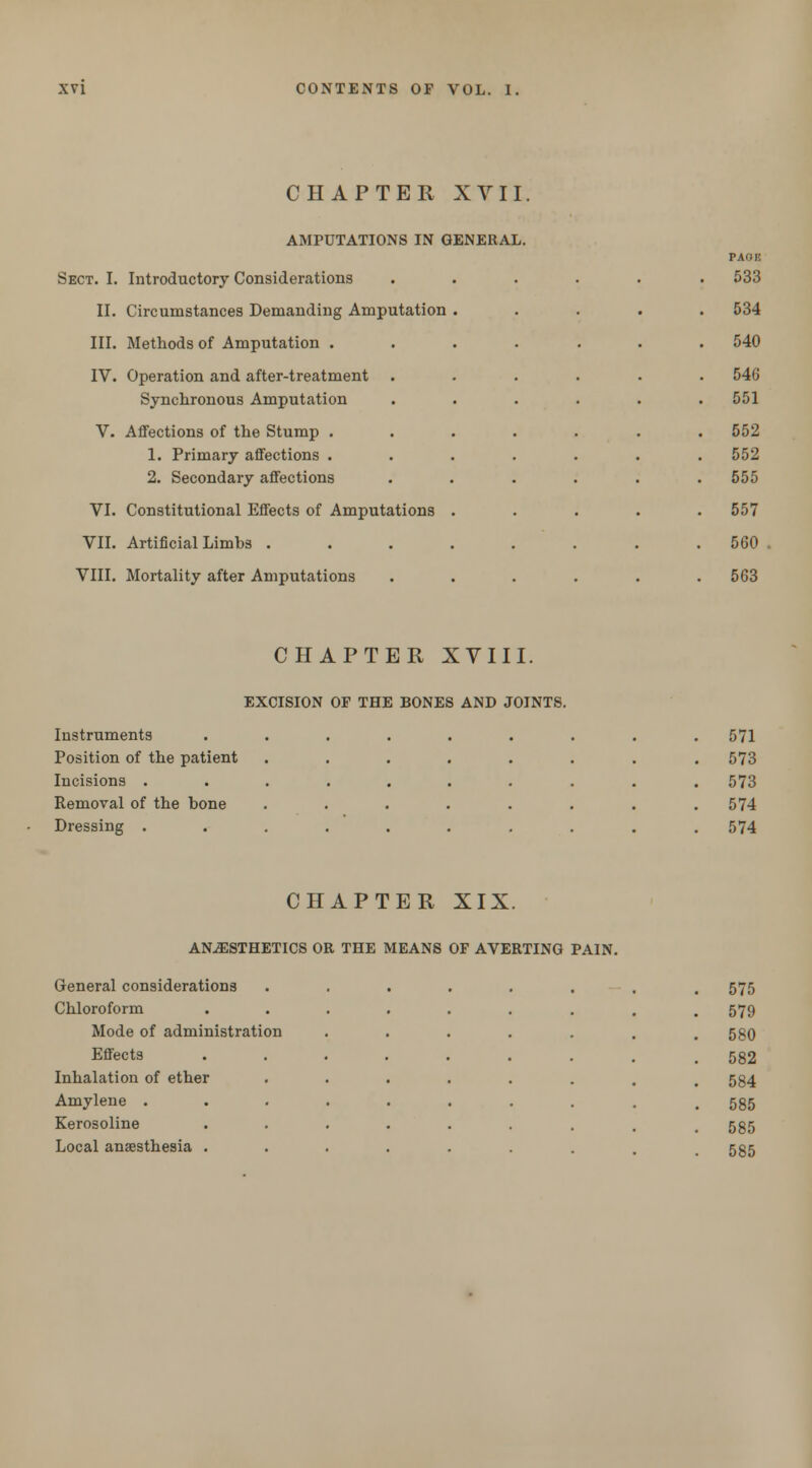 CHAPTER XVII. AMPUTATIONS IN GENERAL Sect. I. Introductory Considerations II. Circumstances Demanding Amputation III. Methods of Amputation . IV. Operation and after-treatment Synchronous Amputation V. Affections of the Stump . 1. Primary affections . 2. Secondary affections VI. Constitutional Effects of Amputations VII. Artificial Limbs . VIII. Mortality after Amputations pagf. 533 534 540 546 551 552 552 555 557 560 563 CHAPTER XVIII. EXCISION OP THE BONES AND JOINTS. Instruments ..... . 571 Position of the patient .... . 573 Incisions ...... . 573 Removal of the bone .... . 574 Dressing ...... . 574 CHAPTER XIX. ANESTHETICS OR THE MEANS OF AVERTING PAIN. General considerations Chloroform Mode of administration Effects Inhalation of ether Amylene . Kerosoline Local anaesthesia . 575 579 580 582 584 585 585 585
