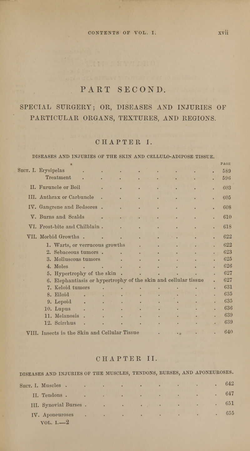 PART SECOND. SPECIAL SURGERY; OR, DISEASES AND INJURIES OF PARTICULAR ORGANS, TEXTURES, AND REGIONS. CHAPTER I. DISEASES AND INJURIES OF THE SKIN AND CELLULO-ADIPOSE TISSUE. Sect. I. Erysipelas Treatment II. Furuncle or Boil III. Anthrax or Carbuncle IV. Gangrene and Bedsores V. Burns and Scalds VI. Frost-bite and Chilblain VII. Morbid Growths . 1. Warts, or verrucous growths 2. Sebaceous tumors 3. Molluscous tumors 4. Moles 5. Hypertrophy of the skin 6. Elephantiasis or hypertrophy of the skin 7. Keloid tumors 8. Eiloid 9. Lepoid 10. Lupus 11. Melanosis . 12. Scirrhus VIII. Insects in the Skin and Cellular Tissue and cellular tissue PAGE 589 596 003 605 608 610 618 622 622 623 625 626 627 627 631 635 035 636 639 639 640 CHAPTER II. DISEASES AND INJURIES OF THE MUSCLES, TENDONS, BURSES, AND APONEUROSES. Sect. I. Muscles . II. Tendons . III. Synovial Burses IV. Aponeuroses VOL. 1 2 642 647 651 655