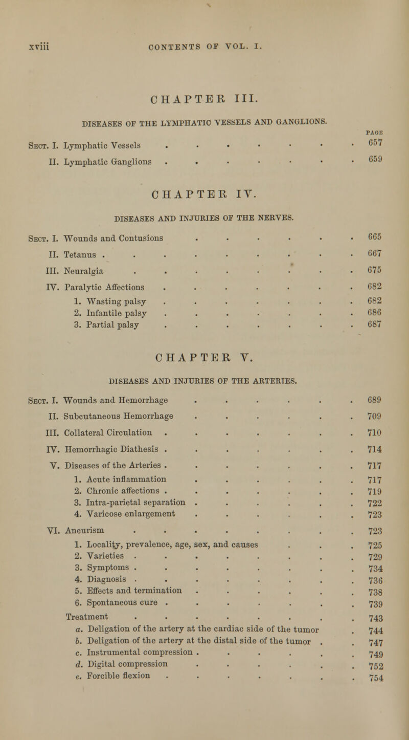 CHAPTER III. DISEASES OF THE LYMPHATIC VESSELS AND GANGLIONS. Sect. I. Lymphatic Vessels II. Lymphatic Ganglions PAOE 657 659 CHAPTER IY. DISEASES AND INJURIES OF THE NERVES. Sect. I. Wounds and Contusions ..... . 665 II. Tetanus ........ . 667 III. Neuralgia ....... . 675 IV. Paralytic Affections ...... . 682 1. Wasting palsy ...... . 682 2. Infantile palsy ...... . 686 3. Partial palsy ...... . 687 CHAPTER Y. DISEASES AND INJURIES OF THE ARTERIES. Sect. I. Wounds and Hemorrhage II. Subcutaneous Hemorrhage III. Collateral Circulation IV. Hemorrhagic Diathesis . V. Diseases of the Arteries . 1. Acute inflammation 2. Chronic affections . 3. Intra-parietal separation 4. Varicose enlargement VI. Aneurism 1. Locality, prevalence, age, sex, and 2. Varieties 3. Symptoms . 4. Diagnosis . 5. Effects and termination 6. Spontaneous cure . Treatment a. Deligation of the artery at the cardiac side of the tumor b. Deligation of the artery at the distal side of the tumor c. Instrumental compression .... d. Digital compression .... e. Forcible flexion ..... 689 709 710 714 717 717 719 722 723 723 725 729 734 736 738 739 743 744 747 749 752 754