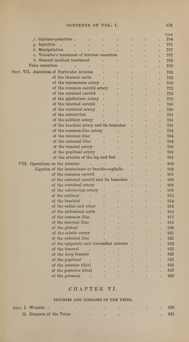 /. Galvano-puncture .... g. Injection ..... h. Manipulation .... i. Valsalva's treatment of internal aneurism k. General medical treatment False aneurism . . . Sect. VII. Aneurism of Particular Arteries of the thoracic aorta of the innominate artery . of the common carotid artery of the external carotid of the ophthalmic artery . of the internal carotid of the vertebral artery of the subclavian of the axillary artery of the brachial artery and its branches of the common iliac artery of the internal iliac of the external iliac of the femoral artery of the popliteal artery of the arteries of the leg and foot . VIII. Operations on the Arteries Ligation of the innominate or brachio-cephalic of the common carotid of the external carotid and its branches of the vertebral artery of the subclavian artery of the axillary of the brachial of the radial and ulnar of the abdominal aorta of the common iliac of the internal iliac of the gluteal of the sciatic artery of the external iliac of the epigastric and circumflex arteries of the femoral of the deep femoral of the popliteal of the anterior tibial of the posterior tibial of the peroneal CHAPTER VI. INJURIES AND DISEASES OF THE VEINS. Sect. I. Wounds . II. Diseases of the Veins 830 831