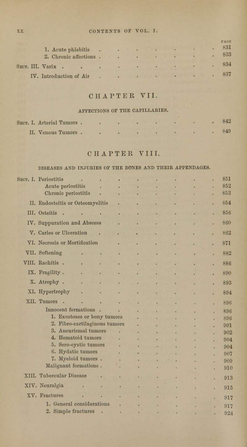 1. Acute phlebitis 2. Chronic affections Sect. III. Varix . IV. Introduction of Air p.Y'ii: 831 833 834 837 CHAPTER VII. AFFECTIONS OF THE CAPILLARIES. Sect. I. Arterial Tumors II. Venous Tumors 842 849 CHAPTER VIII. DISEASES AND INJURIES OF THE BONES AND THEIR APPENDAGES. Sect. I. Periostitis Acute periostitis Chronic periostitis Endosteitis or Osteomyelitis Osteitis . Suppuration and Abscess Caries or Ulceration Necrosis or Mortification II. III. IV. V. VI. VII. VIII. IX. X. XI. XII. XIII. XIV. XV. Softening Rachitis . Fragility . Atrophy . Hypertrophy Tumors . Innocent formations 1. Exostoses or bony tumors 2. Fibro-cartilaginous tumors 3. Aneurismal tumors 4. Hematoid tumors 5. Sero-cystic tumors 6. Hydatic tumors 7. Myeloid tumors . Malignant formations . Tubercular Disease Neuralgia Fractures 1. General considerations 2. Simple fractures 851 852 853 854 856 860 862 871 882 886 890 893 894 896 896 896 901 902 904 904 907 909 910 913 915 917 917 924