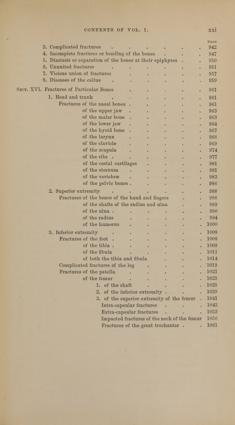 PAGE 3. Complicated fractures ...... 942 4. Incomplete fractures or bending of the bones 947 5. Diastasis or separation of the bones at their epiphyses . 950 6. Ununited fractures ...... 951 7. Vicious union of fractures 957 8. Diseases of the callus 959 Sect. XVI. Fractures of Particular Bones 961 1. Head and trunk 961 Fractures of the nasal bones . 961 of the upper jaw . 963 of the malar bone . 963 of the lower jaw 964 of the hyoid bone . 967 of the larynx 968 of the clavicle 969 of the scapula 974 of the ribs . 977 of the costal cartilages . 981 of the sternum 981 of the vertebrse 983 of the pelvic bones . 986 2. Superior extremity 988 Fractures of the bones of the hand and fingers 988 of the shafts of the radius and ulna . 989 of the ulna ..... . 990 of the radius . 994 of the humerus . 1000 3. Inferior extremity . 1008 Fractures of the foot . . 1008 of the tibia . . 1009 of the fibula . 1011 of both the tibia and fibula . 1014 Complicated fractures of the leg 1019 Fractures of the patella 1021 of the femur . 1025 1. of the shaft 1025 2. of the inferior extremity . 1039 3. of the superior extremity of the femur 1041 Intra-capsular fractures . 1043 Extra-capsular fractures . 1053 Impacted fractures of the neck of the femu r 1056 Fractures of the ere at trochanter . . 1061