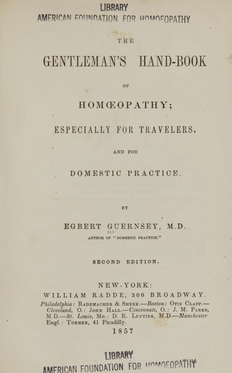 LIBRARY AMFRIOAM FHUMnATION FOP MOMnroPATHY THE GENTLEMAN'S HAND-BOOK OF HOKEOPATHY; ESPECIALLY FOR TRAVELERS, AND FOR DOMESTIC PRACTICE. EGBERT GUERNSEY, M.D. AUTHOR OP  DOMESTIC PRACTICE. SECOND EDITION. NEW-YORK: WILLIAM RADDE, 300 BROADWAY. Philadelphia: Rademacher & Sheer.—Boston: Otis Clapp.— Cleveland, O.: John Hall.— Cincinnati, 0.: J. M. Parks, M.D.—St. Louis, Mo.: D. R. Luyties, M.D.—Manchester Engl.: Turner, 41 Picadilly. 1857 LIBRARY AFRICAN FOUNDATION FOR —OFOPATW