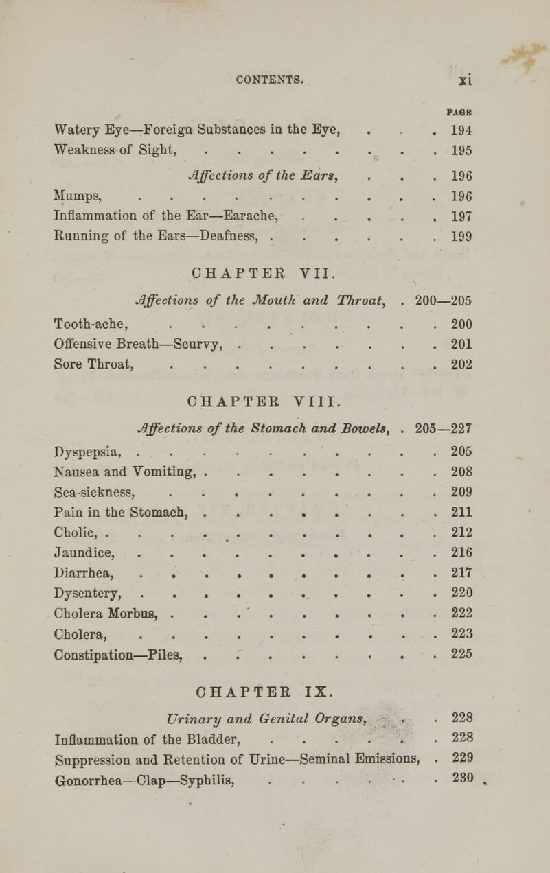 Watery Eye—Foreign Substances in the Eye, Weakness of Sight, Affections of the Ears, Mumps, Inflammation of the Ear—Earache, Running of the Ears—Deafness, . PAGE 194 195 196 196 197 199 CHAPTER VII. Affections of the Mouth and Throat, . 200—205 Tooth-ache, 200 Offensive Breath—Scurvy, 201 Sore Throat, 202 CHAPTER VIII. Affections of the Stomach and Bowels, . 205—227 Dyspepsia, 205 Nausea and Vomiting, 208 Sea-sickness, 209 Pain in the Stomach, 211 Cholic, 212 Jaundice, 216 Diarrhea, 217 Dysentery, 220 Cholera Morbus, . . .  222 Cholera, 223 Constipation—Piles, 225 CHAPTER IX. Urinary and Genital Organs, . . 228 Inflammation of the Bladder, ...... 228 Suppression and Retention of Urine—Seminal Emissions, . 229 Gonorrhea—Clap—Syphilis, . . . . • 230