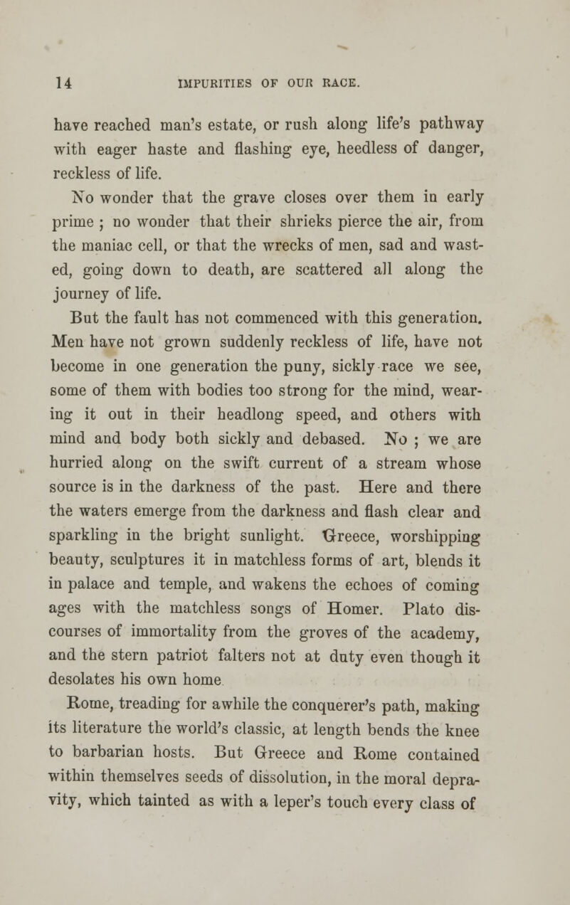 have reached man's estate, or rush along life's pathway with eager haste and flashing eye, heedless of danger, reckless of life. No wonder that the grave closes over them in early prime ; no wonder that their shrieks pierce the air, from the maniac cell, or that the wrecks of men, sad and wast- ed, going down to death, are scattered all along the journey of life. But the fault has not commenced with this generation. Men have not grown suddenly reckless of life, have not become in one generation the puny, sickly race we see, some of them with bodies too strong for the mind, wear- ing it out in their headlong speed, and others with mind and body both sickly and debased. No ; we are hurried along on the swift current of a stream whose source is in the darkness of the past. Here and there the waters emerge from the darkness and flash clear and sparkling in the bright sunlight. Greece, worshipping beauty, sculptures it in matchless forms of art, blends it in palace and temple, and wakens the echoes of coming ages with the matchless songs of Homer. Plato dis- courses of immortality from the groves of the academy, and the stern patriot falters not at duty even though it desolates his own home Rome, treading for awhile the conquerer's path, making its literature the world's classic, at length bends the knee to barbarian hosts. But Greece and Rome contained within themselves seeds of dissolution, in the moral depra- vity, which tainted as with a leper's touch every class of