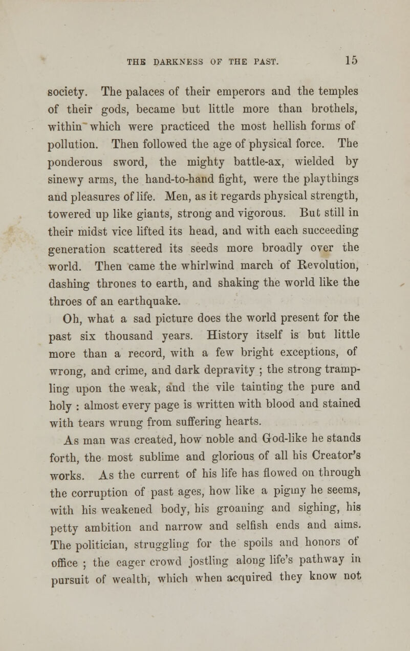 society. The palaces of their emperors and the temples of their gods, became but little more than brothels, within which were practiced the most hellish forms of pollution. Then followed the age of physical force. The ponderous sword, the mighty battle-ax, wielded by sinewy arms, the hand-to-hand fight, were the playthings and pleasures of life. Men, as it regards physical strength, towered up like giants, strong and vigorous. But still in their midst vice lifted its head, and with each succeeding generation scattered its seeds more broadly over the world. Then came the whirlwind march of Revolution, dashing thrones to earth, and shaking the world like the throes of an earthquake. Oh, what a sad picture does the world present for the past six thousand years. History itself is but little more than a record, with a few bright exceptions, of wrong, and crime, and dark depravity ; the strong tramp- ling upon the weak, and the vile tainting the pure and holy : almost every page is written with blood and stained with tears wrung from suffering hearts. As man was created, how noble and God-like he stands forth, the most sublime and glorious of all his Creator's works. As the current of his life has flowed on through the corruption of past ages, how like a pigmy he seems, with his weakened body, his groaning and sighing, his petty ambition and narrow and selfish ends and aims. The politician, struggling for the spoils and honors of office ; the eager crowd jostling along life's pathway in pursuit of wealth, which when acquired they know not