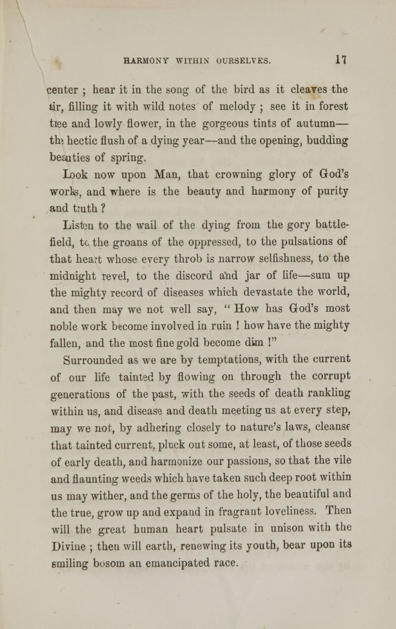 HARMONY WITHIN' OURSELVES. 11 center ; hear it in the song of the bird as it cleaves the tir, filling it with wild notes of melody ; see it in forest tiee and lowly flower, in the gorgeous tints of autumn— th> hectic flush of a dying year—and the opening, budding beauties of spring. Look now upon Man, that crowning glory of God's works, and where is the beauty and harmony of purity and tiuth ? Listen to the wail of the dying from the gory battle- field, tc the groans of the oppressed, to the pulsations of that heart whose every throb is narrow selfishness, to the midnight revel, to the discord and jar of fife—sum up the mighty record of diseases which devastate the world, and then may we not well say,  How has God's most noble work become involved in ruin ! how have the mighty fallen, and the most fine gold become dim ! Surrounded as we are by temptations, with the current of our life tainted by flowing on through the corrupt generations of the past, with the seeds of death rankling within us, and disease and death meeting us at every step, may we not, by adhering closely to nature's laws, cleanse that tainted current, pluck out some, at least, of those seeds of early death, and harmonize our passions, so that the vile and flaunting weeds which have taken such deep root within us may wither, and the germs of the holy, the beautiful and the true, grow up and expand in fragrant loveliness. Then will the great human heart pulsate in unison with the Divine ; then will earth, renewing its youth, bear upon its smiling bosom an emancipated race.