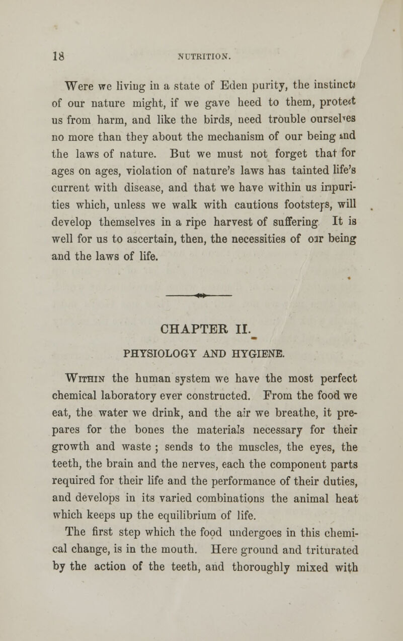 Were we living in a state of Eden purity, the instinct* of our nature might, if we gave heed to them, protect us from harm, and like the birds, need trouble oursehes no more than they about the mechanism of our being md the laws of nature. But we must not forget that for ages on ages, violation of nature's laws has tainted life's current with disease, and that we have within us inpuri- ties which, unless we walk with cautious footsteps, will develop themselves in a ripe harvest of suffering It is well for us to ascertain, then, the necessities of oir being and the laws of life. CHAPTER II._ PHYSIOLOGY AND HYGIENE. Within the human system we have the most perfect chemical laboratory ever constructed. From the food we eat, the water we drink, and the air we breathe, it pre- pares for the bones the materials necessary for their growth and waste ; sends to the muscles, the eyes, the teeth, the brain and the nerves, each the component parts required for their life and the performance of their duties, and develops in its varied combinations the animal heat which keeps up the equilibrium of life. The first step which the food undergoes in this chemi- cal change, is in the mouth. Here ground and triturated by the action of the teeth, and thoroughly mixed with