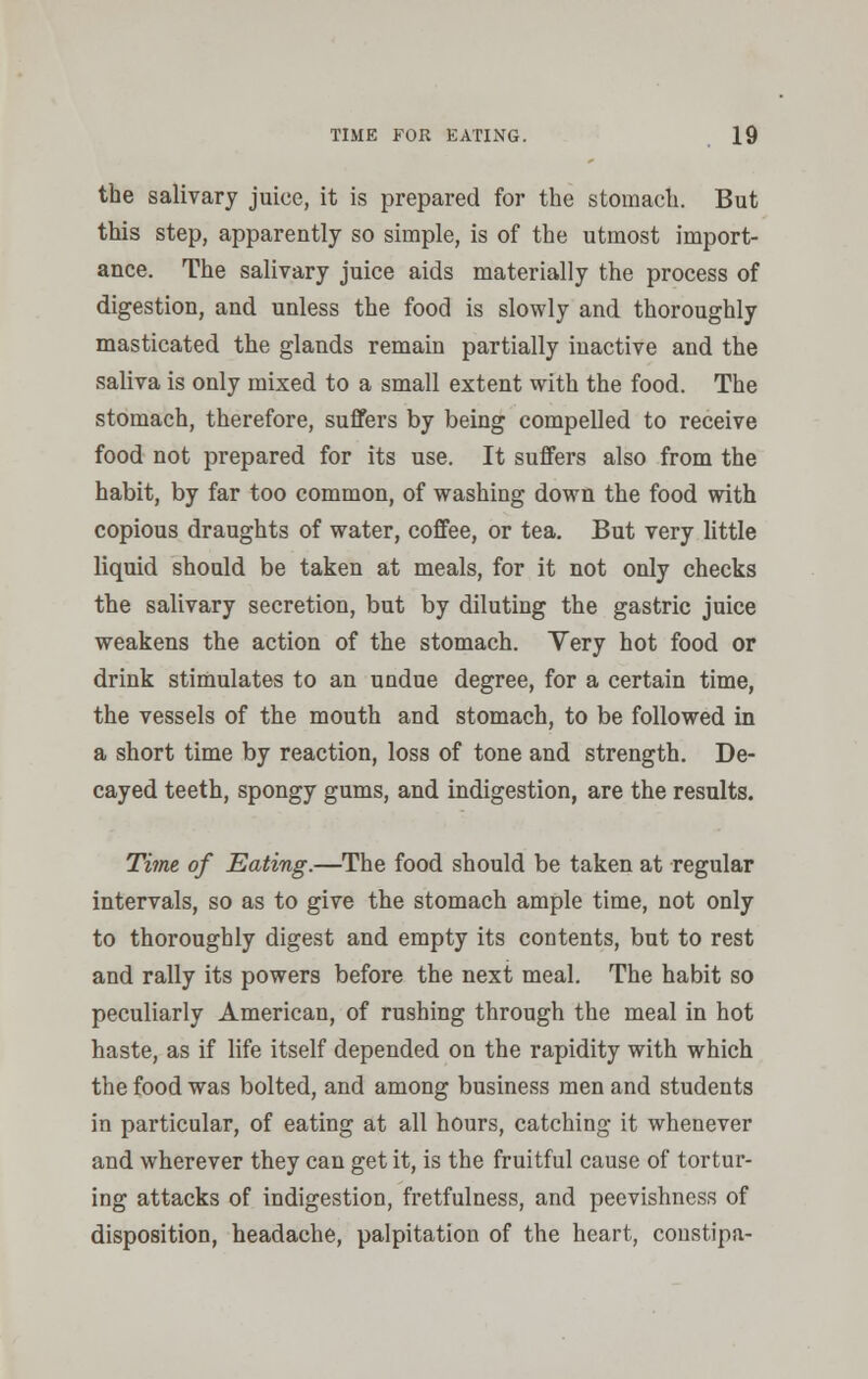 the salivary juice, it is prepared for the stomach. But this step, apparently so simple, is of the utmost import- ance. The salivary juice aids materially the process of digestion, and unless the food is slowly and thoroughly masticated the glands remain partially inactive and the saliva is only mixed to a small extent with the food. The stomach, therefore, suffers by being compelled to receive food not prepared for its use. It suffers also from the habit, by far too common, of washing down the food with copious draughts of water, coffee, or tea. But very little liquid should be taken at meals, for it not only checks the salivary secretion, but by diluting the gastric juice weakens the action of the stomach. Yery hot food or drink stimulates to an undue degree, for a certain time, the vessels of the mouth and stomach, to be followed in a short time by reaction, loss of tone and strength. De- cayed teeth, spongy gums, and indigestion, are the results. Time of Eating.—The food should be taken at regular intervals, so as to give the stomach ample time, not only to thoroughly digest and empty its contents, but to rest and rally its powers before the next meal. The habit so peculiarly American, of rushing through the meal in hot haste, as if life itself depended on the rapidity with which the food was bolted, and among business men and students in particular, of eating at all hours, catching it whenever and wherever they can get it, is the fruitful cause of tortur- ing attacks of indigestion, fretfulness, and peevishness of disposition, headache, palpitation of the heart, constipa-