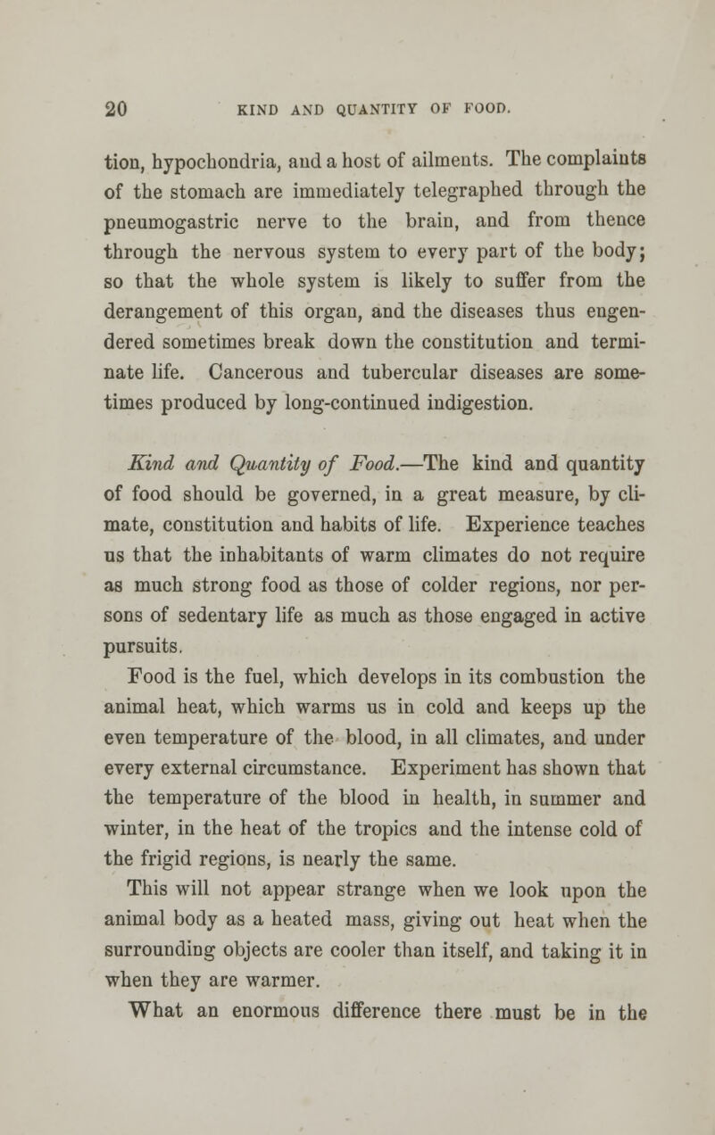 tion, hypochondria, aud a host of ailments. The complaints of the stomach are immediately telegraphed through the pneumogastric nerve to the brain, and from thence through the nervous system to every part of the body; so that the whole system is likely to suffer from the derangement of this organ, and the diseases thus engen- dered sometimes break down the constitution and termi- nate life. Cancerous and tubercular diseases are some- times produced by long-continued indigestion. Kind and Quantity of Food.—The kind and quantity of food should be governed, in a great measure, by cli- mate, constitution and habits of life. Experience teaches us that the inhabitants of warm climates do not require as much strong food as those of colder regions, nor per- sons of sedentary life as much as those engaged in active pursuits. Food is the fuel, which develops in its combustion the animal heat, which warms us in cold and keeps up the even temperature of the blood, in all climates, and under every external circumstance. Experiment has shown that the temperature of the blood in health, in summer and winter, in the heat of the tropics and the intense cold of the frigid regions, is nearly the same. This will not appear strange when we look upon the animal body as a heated mass, giving out heat when the surrounding objects are cooler than itself, and taking it in when they are warmer. What an enormous difference there must be in the