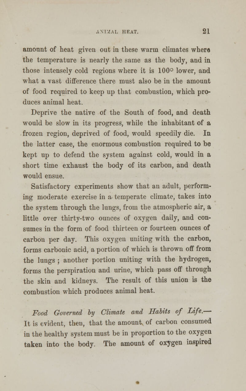 amount of heat given out in these warm climates where the temperature is nearly the same as the body, and in those intensely cold regions where it is 100° lower, and what a vast difference there must also be in the amount of food required to keep up that combustion, which pro- duces animal heat. Deprive the native of the South of food, and death would be slow in its progress, while the inhabitant of a frozen region, deprived of food, would speedily die. In the latter case, the enormous combustion required to be kept up to defend the system against cold, would in a short time exhaust the body of its carbon, and death would ensue. Satisfactory experiments show that an adult, perform- ing moderate exercise in a temperate climate, takes into the system through the lungs, from the atmospheric air, a little over thirty-two ounces of oxygen daily, and con- sumes in the form of food thirteen or fourteen ounces of carbon per day. This oxygen uniting with the carbon, forms carbonic acid, a portion of which is thrown off from the lungs ; another portion uniting with the hydrogen, forms the perspiration and urine, which pass off through the skin and kidneys. The result of this union is the combustion which produces animal heat. Food Governed by Climate and Habits of Life.— It is evident, then, that the amount, of carbon consumed in the healthy system must be in proportion to the oxygen taken into the body. The amount of oxygen inspired
