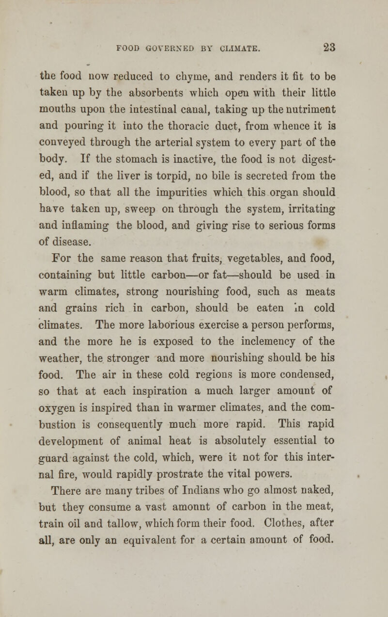 the food now reduced to chyme, and renders it fit to be taken up by the absorbents which open with their little mouths upon the intestinal canal, takiDg up the nutriment and pouring it into the thoracic duct, from whence it is conveyed through the arterial system to every part of the body. If the stomach is inactive, the food is not digest- ed, and if the liver is torpid, no bile is secreted from the blood, so that all the impurities which this organ should have taken up, sweep on through the system, irritating and inflaming the blood, and giving rise to serious forms of disease. For the same reason that fruits, vegetables, and food, containing but little carbon—or fat—should be used in warm climates, strong nourishing food, such as meats and grains rich in carbon, should be eaten in cold climates. The more laborious exercise a person performs, and the more he is exposed to the inclemency of the weather, the stronger and more nourishing should be his food. The air in these cold regions is more condensed, so that at each inspiration a much larger amount of oxygen is inspired than in warmer climates, and the com- bustion is consequently much more rapid. This rapid development of animal heat is absolutely essential to guard against the cold, which, were it not for this inter- nal fire, would rapidly prostrate the vital powers. There are many tribes of Indians who go almost naked, but they consume a vast amonnt of carbon in the meat, train oil and tallow, which form their food. Clothes, after all, are only an equivalent for a certain amount of food.