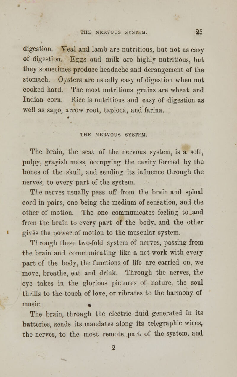 digestion. Veal and lamb are nutritious, but not as easy of digestion. Eggs and milk are highly nutritious, but they sometimes produce headache and derangement of the stomach. Oysters are usually easy of digestion when not cooked hard. The most nutritious grains are wheat and Indian corn. Rice is nutritious and easy of digestion as well as sago, arrow root, tapioca, and farina. THE NERVOUS SYSTEM. The brain, the seat of the nervous system, is a soft, pulpy, grayish mass, occupying the cavity formed by the bones of the skull, and sending its influence through the nerves, to every part of the system. The nerves usually pass off from the brain and spinal cord in pairs, one being the medium of sensation, and the other of motion. The one communicates feeling to.and from the brain to every part of the body, and the other gives the power of motion to the muscular system. Through these two-fold system of nerves, passing from the brain and communicating like a net-work with every part of the body, the functions of life are carried on, we move, breathe, eat and drink. Through the nerves, the eye takes in the glorious pictures of nature, the soul thrills to the touch of love, or vibrates to the harmony of music. • The brain, through the electric fluid generated in its batteries, sends its mandates along its telegraphic wires, the nerves, to the most remote part of the system, and 2