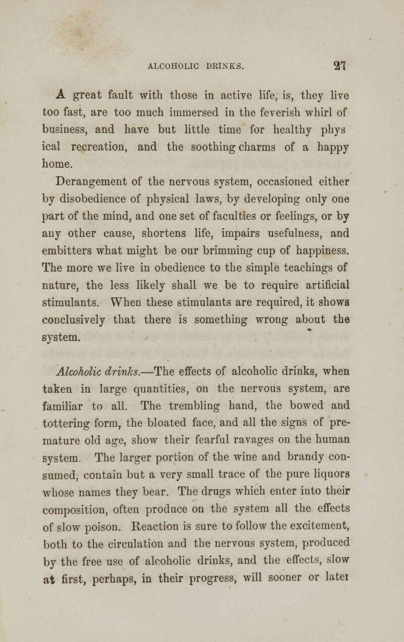 ALCOHOLIC DRINKS. 21 A great fault with those in active life, is, they live too fast, are too much immersed iu the feverish whirl of business, and have but little time for healthy phys ical recreation, and the soothing charms of a happy home. Derangement of the nervous system, occasioned either by disobedience of physical laws, by developing only one part of the mind, and one set of faculties or feelings, or by any other cause, shortens life, impairs usefulness, and embitters what might be our brimming cup of happiness. The more we live in obedience to the simple teachings of nature, the less likely shall we be to require artificial stimulants. When these stimulants are required, it shows conclusively that there is something wrong about the system. Alcoholic drinks.—The effects of alcoholic drinks, when taken in large quantities, on the nervous system, are familiar to all. The trembling hand, the bowed and tottering form, the bloated face, and all the signs of pre- mature old age, show their fearful ravages on the human system. The larger portion of the wine and brandy con- sumed, contain but a very small trace of the pure liquors whose names they bear. The drugs which enter into their composition, often produce on the system all the effects of slow poison. Reaction is sure to follow the excitement, both to the circulation and the nervous system, produced by the free use of alcoholic drinks, and the effects, slow at first, perhaps, in their progress, will sooner or latei