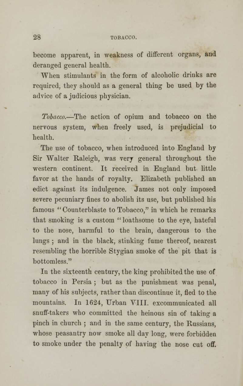 become apparent, in weakness of different organs, and deranged general health. When stimulants in the form of alcoholic drinks are required, they should as a general thing be used by the advice of a judicious physician. Tobacco.—The action of opium and tobacco on the nervous system, when freely used, is prejudicial to health. The use of tobacco, when introduced into England by Sir Walter Raleigh, was very general throughout the western continent. It received in England but little favor at the hands of royalty. Elizabeth published an edict against its indulgence. James not only imposed severe pecuniary fines to abolish its use, but published his famous  Counterblaste to Tobacco, in which he remarks that smoking is a custom  loathsome to the eye, hateful to the nose, harmful to the brain, dangerous to the lungs ; and in the black, stinking fume thereof, nearest resembling the horrible Stygian smoke of the pit that is bottomless. In the sixteenth century, the king prohibited the use of tobacco in Persia ; but as the punishment was penal, many of his subjects, rather than discontinue it, fled to the mountains. In 1624, Urban VIII. excommunicated all snuff-takers who committed the heinous sin of taking a pinch in church ; and in the same century, the Russians, whose peasantry now smoke all day long, were forbidden to smoke under the penalty of having the nose cut off.