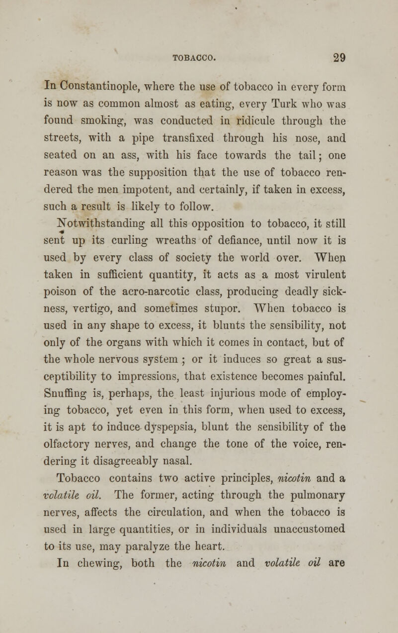 In Constantinople, where the use of tobacco in every form is now as common almost as eating, every Turk who was found smoking, was conducted in ridicule through the streets, with a pipe transfixed through his nose, and seated on an ass, with his face towards the tail; one reason was the supposition that the use of tobacco ren- dered the men impotent, and certainly, if taken in excess, such a result is likely to follow. Notwithstanding all this opposition to tobacco, it still sent up its curling wreaths of defiance, until now it is used by every class of society the world over. When taken in sufficient quantity, it acts as a most virulent poison of the acro-narcotic class, producing deadly sick- ness, vertigo, and sometimes stupor. When tobacco is used in any shape to excess, it blunts the sensibility, not only of the organs with which it comes in contact, but of the whole nervous system ; or it induces so great a sus- ceptibility to impressions, that existence becomes painful. Snuffing is, perhaps, the least injurious mode of employ- ing tobacco, yet even in this form, when used to excess, it is apt to induce dyspepsia, blunt the sensibility of the olfactory nerves, and change the tone of the voice, ren- dering it disagreeably nasal. Tobacco contains two active principles, nicotin and a volatile oil. The former, acting through the pulmonary nerves, affects the circulation, and when the tobacco is used in large quantities, or in individuals unaccustomed to its use, may paralyze the heart. In chewing, both the nicotin and volatile oil are