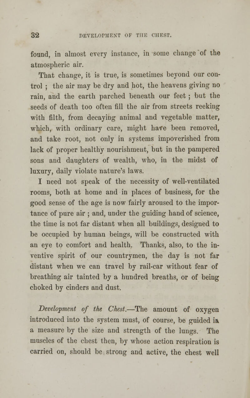 found, in almost every instance, in some change of the atmospheric air. That change, it is true, is sometimes beyond our con- trol ; the air may be dry and hot, the heavens giving no rain, and the earth parched beneath our feet ; but the seeds of death too often fill the air from streets reeking with filth, from decaying animal and vegetable matter, which, with ordinary care, might have been removed, and take root, not only in systems impoverished from lack of proper healthy nourishment, but in the pampered sons and daughters of wealth, who, in the midst of luxury, daily violate nature's laws. I need not speak of the necessity of well-ventilated rooms, both at home and in places of business, for the good sense of the age is now fairly aroused to the impor- tance of pure air ; and, under the guiding hand of science, the time is not far distant when all buildings, designed to be occupied by human beings, will be constructed with an eye to comfort and health. Thanks, also, to the in- ventive spirit of our countrymen, the day is not far distant when we can travel by rail-car without fear of breathing air tainted by a hundred breaths, or of being choked by cinders and dust. Development of the Chest.—The amount of oxygen introduced into the system must, of course, be guided ia a measure by the size and strength of the lungs. The muscles of the chest then, by whose action respiration is carried on, should be strong and active, the chest well