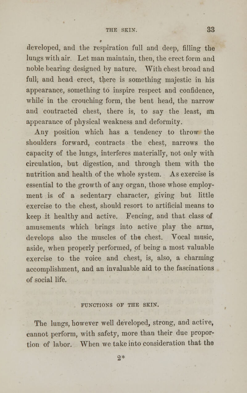 developed, and the respiration full and deep, filling the lungs with air. Let man maintain, then, the erect form and noble bearing designed by nature. With chest broad and full, and head erect, there is something majestic in his appearance, something to inspire respect and confidence, while in the crouching form, the bent head, the narrow and contracted chest, there is, to say the least, an appearance of physical weakness and deformity. Any position which has a tendency to throw the shoulders forward, contracts the chest, narrows the capacity of the lungs, interferes materially, not only with circulation, but digestion, and through them with the nutrition and health of the whole system. As exercise is essential to the growth of any organ, those whose employ- ment is of a sedentary character, giving but little exercise to the chest, should resort to artificial means to keep it healthy and active. Fencing, and that class of amusements which brings into active play the arms, develops also the muscles of the chest. Vocal music, aside, when properly performed, of being a most valuable exercise to the voice and chest, is, also, a charming accomplishment, and an invaluable aid to the fascinations of social life. FUNCTIONS OF THE SKIN. The lungs, however well developed, strong, and active, cannot perform, with safety, more than their due propor- tion of labor. When we take into consideration that the 2*