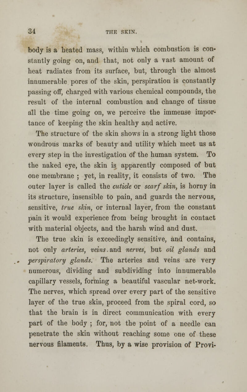 body is a heated mass, within which combustion is con- stantly going on, and that, not only a vast amount of heat radiates from its surface, but, through the almost innumerable pores of the skin, perspiration is constantly passing off, charged with various chemical compounds, the result of the internal combustion and change of tissue all the time going on, we perceive the immense impor- tance of keeping the skin healthy and active. The structure of the skin shows in a strong light those wondrous marks of beauty and utility which meet us at every step in the investigation of the human system. To the naked eye, the skin is apparently composed of but one membrane ; yet, in reality, it consists of two. The outer layer is called the cuticle or scarf skin, is horny in its structure, insensible to pain, and guards the nervous, sensitive, (rue skin, or internal layer, from the constant pain it would experience from being brought in contact with material objects, and the harsh wind and dust. The true skin is exceedingly sensitive, and contains, not only arteries, veins. and nerves, but oil glands and perspiratory glands. The arteries and veins are very numerous, dividing and subdividing into innumerable capillary vessels, forming a beautiful vascular net-work. The nerves, which spread over every part of the sensitive layer of the true skin, proceed from the spiral cord, so that the brain is in direct communication with every part of the body ; for, not the point of a needle can penetrate the skin without reaching some one of these nervous filaments. Thus, by a wise provision of Provi-