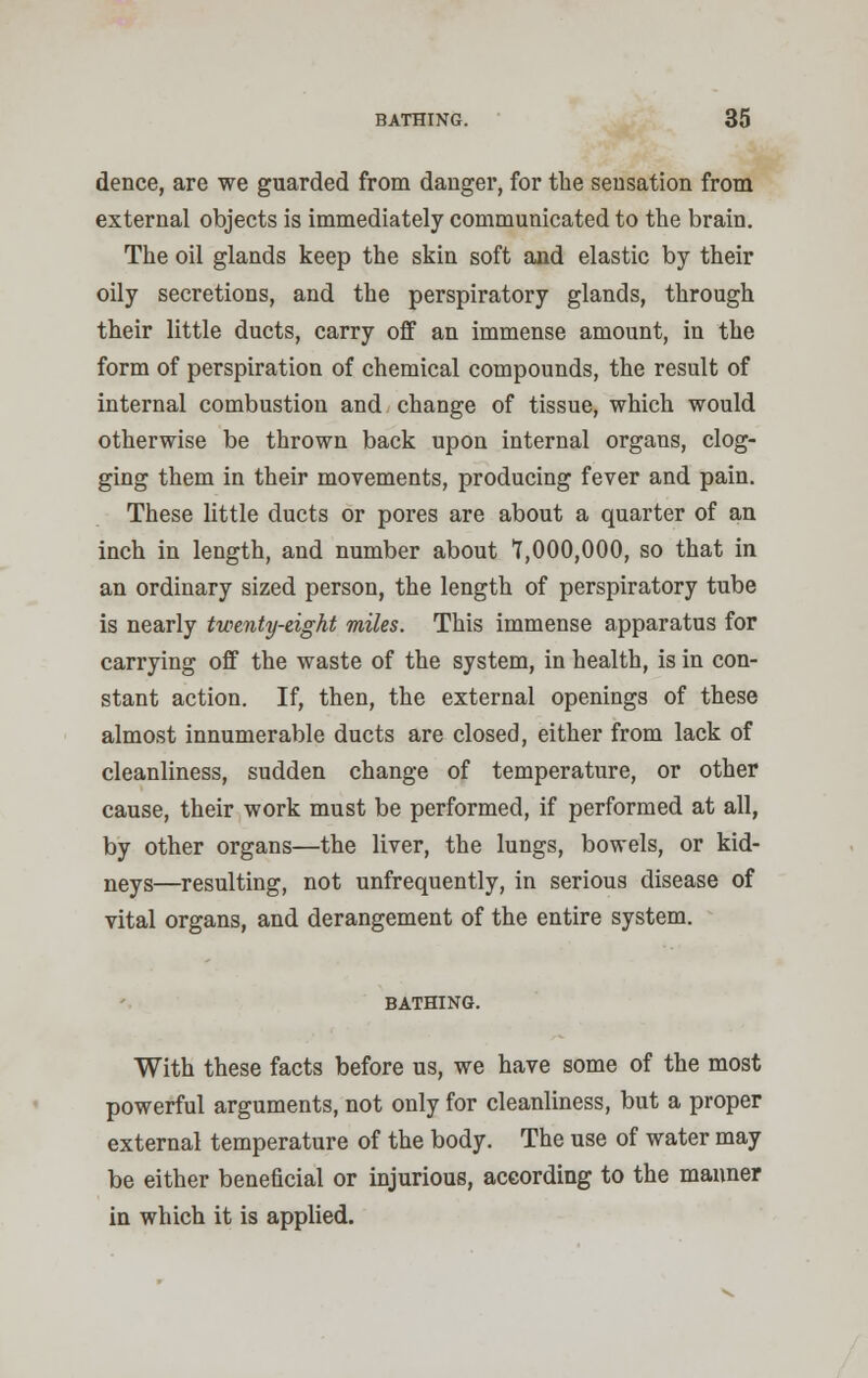 dence, are we guarded from danger, for the sensation from external objects is immediately communicated to the brain. The oil glands keep the skin soft and elastic by their oily secretions, and the perspiratory glands, through their little ducts, carry off an immense amount, in the form of perspiration of chemical compounds, the result of internal combustion and change of tissue, which would otherwise be thrown back upon internal organs, clog- ging them in their movements, producing fever and pain. These little ducts or pores are about a quarter of an inch in length, and number about 1,000,000, so that in an ordinary sized person, the length of perspiratory tube is nearly twenty-eight miles. This immense apparatus for carrying off the waste of the system, in health, is in con- stant action. If, then, the external openings of these almost innumerable ducts are closed, either from lack of cleanliness, sudden change of temperature, or other cause, their work must be performed, if performed at all, by other organs—the liver, the lungs, bowels, or kid- neys—resulting, not unfrequently, in serious disease of vital organs, and derangement of the entire system. BATHING. With these facts before us, we have some of the most powerful arguments, not only for cleanliness, but a proper external temperature of the body. The use of water may be either benehcial or injurious, according to the manner in which it is applied.