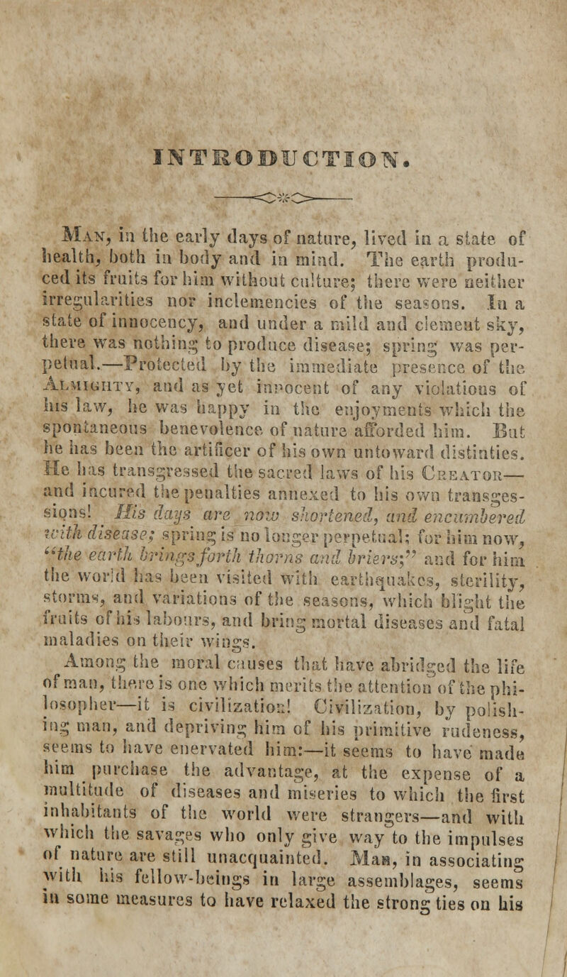 INTRODUCTION. Man, in the early days of nature, lived in a state of health, both in body and in mind. The earth produ- ced its fruits for him without culture; there were neither irregularities nor inclemencies of the seasons. In a state of innoeency, and under a mild and element sky, there was nothing to produce disease; spring was per- petual.—Protected by the immediate presence of the Almighty, and as yet innocent of any violations of his law, he was happy in the enjoyments which the spontaneous benevolence of nature afforded him. But he has been the artificer of his own untoward distinties. He has transgressed the sacred laws of his Creator— and iftcured the penalties annexed to his own transges- siQns! ^ His daijs are now shortened, and encumbered icith disease; spring is no longer perpetual; for him now, ''the earth brings forth thorns and briers; and for him the world lias been visited with earthquakes, sterility, storms, and variations of the seasons, which blight the fruits of hi-j labours, and bring mortal diseases and fatal maladies on their wings. Among the moral causes that have abridged the life of man, there is one which merits the attention of the phi- losopher—it is civilization! Civilization, by polish- ing man, and depriving him of his primitive rudeness, seems to have enervated him:—it seems to have made him purchase the advantage, at the expense of a multitude of diseases and miseries to which the first inhabitants of the world were strangers—and with which the savages who only give way to the impulses of nature are still unacquainted. Man, in associating with his fellow-beings in large assemblages, seems IB some measures to have relaxed the strong ties on his