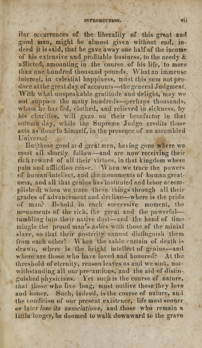 ilar occurrences of the liberality of this great and good man, might be almost given without end, in- deed it is said, that he gave away one half of the income of his extensive and profitable business, to the needy & afflicted, amounting in the course of his life, to more than one hundred thousand pounds. What an immense interest, in celestial happiness, must this sum not pro- duce at the great day of accounts—thegeneral Judgment. With what unspeakable gratitude and delight, may we not suppose the many hundreds—perhaps thousands, whom he has fed, clothed, and relieved in sickness, by his charities, will gaze on their benefactor in that solemn day, while the Supreme Judge credits those acts as done to himself, in the presence of an assembled Universe! Butjthese good aid great men, having gone where we must all shortly follow—and are now receiving their rich reward of all their virtues, in that kingdom where pain and affliction cease. When we trace the powers of human intellect, and the monuments of human great- ness, and all that genius has instituted and labor accom- plished; when we trace these things through all their grades of advancement and decline—where is the pride of man? Behold in each successive moment, the monuments of the rich, the great and the powerful— tumbling into their native dust—and the hand of time mingle the proud man's ashes with those of the minial slave, so that their posterity cannot distinguish them from each other! When the, sable curtain of death i< drawn, where is the bright intellect of genius—and where are those who have loved and honored? At the threshold of eternity, reason leaves us and we sink, not- withstanding all our precautions, and the aid of distin- guished physicians. Yet such is the course of nature, (hat pilose who live long, must outlive those they lovo and honor. Such, indeed, is the course of nature, and the condition of our present existence, life must sooner «>r later lose its associations, and those who remain a little longer, be doomed to walk downward to the grave