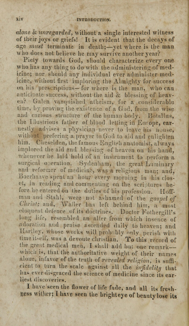 alone & unregarded, without a single interested witness of their joys or griefs! It is evident that the decays of age must terminate in death;—yet where is the man who does not believe he way survive another year? Piety towards God, should characterize every one who has any tiling to do with the administering of med- icine; nor should any individual ever administer med- icine, without first imploring the Almighty for success on ills prescriptions—for where is the man, who can anticipate success, without the aid k blessing of heav- en? Galen vanquished atheism, for a considerable time, by proving the exigence of a God, from the wise and curious structure of tiie human body. J3otallus, the Illustrious father of blood letting in En? ope, ear- nestly advises a physician never to leave his n.nise, without' prefering a prayer to God to aid and enlighten him. Cheselden, the famous English anatomist, always implored the aid and blessing of heaven on his hand, whenever he laid hold of an instrument to perform a surgical operation. Sydenham, the great Luminary and reformer of medicine, was a religious man; and, Boerhaave spent an hour every morning in his clos- et, in reading and commenting on the scriptures be- fore he entered on the duties of his profession, lloff- raaa^and Stahi, were not ashamed of the gospel of Christ; and, Waller has left behind him, a'most eloquent defence of its doctrines. Doctor KothergiU's long life, resembled an alter from which insence of Adoration and praise ascended daily to heaven; and Uarjtley, whose works will probably only perish with tkneiUelf, was a devoute christian. ' To this record of thereat medical men, I shall add but one remark which is, that the authoritative weight of their names alone, infavor of the truth of revealed religion, is suffi- cient to turn the scale against all the infidelity that has ever disgraced the science of medicine since i'ts ear- liest discoveries. I have seen the flower of life fade, and all its fresh- ness wither; I have seen the brighteyeof beauty lose its