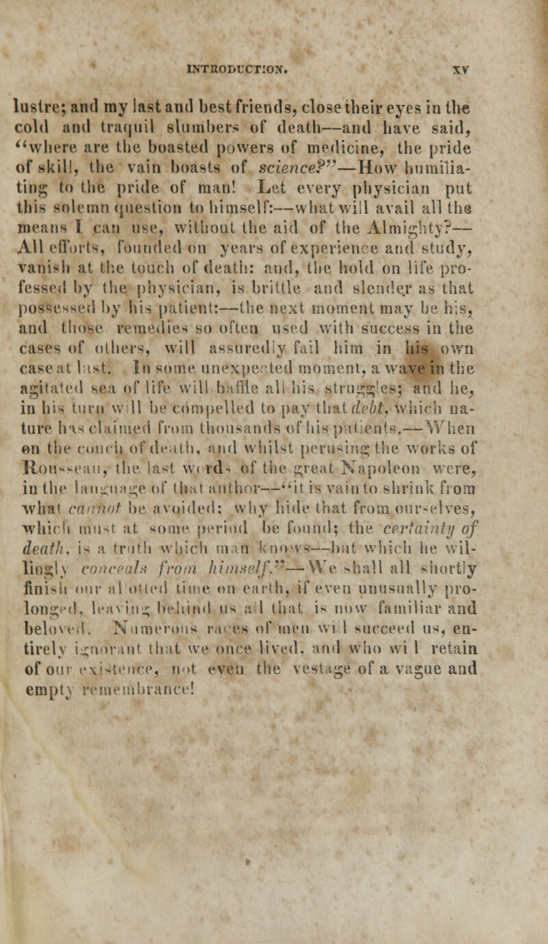 lustre; and my last and best friends, close their eyes in the cold ;ind traquil slumbers of death—and have said, where are the boasted powers of medicine, the pride of skill, the vain boasts of science?—How humilia- ting to the pride of man! Let every physician put this solemn question to himself:—what will avail all the means I can use, without the aid of the Almighty?— All efforts, founded on years of experience and study, vanish at the touch of deatii: and, tlie hold on life pro- fessed by the physician, is brittle and slender as that possessed by his patient:—the next moment may he his, and those remedies so often used with success in the cases of others, will assuredly fail him in his own case at list. In some unexpected moment, a wave in the agitated sea of life will bailie all his struggles; and he, in his turn will be compelled to pay \\\a.idebt, Which na- ture his claimed from thousands t>f his patients,—When on the couch of death, and whilst perusing the works of Rousseau, the las! w i roN bf the great-Napoleon were, in the language of that author—i;it is vain to shrink from what c&rifiot be avoided: why hide that from ourselves, which must at some period be found; the certainty of death, is a tniili which mart knows—but which he wil- lin<;lf\ conceals from himself.®—We shall all shortly finish our al otied time on earth, if even unusually pro- longed, leaving behind us ;j I that is now familiar and beloved. Numerous races of men wi 1 succeed us, en- tirely i^normt that we once lived, and who wi 1 retain of our existence, not even the vestage'of a vague and empt\ remembrance!
