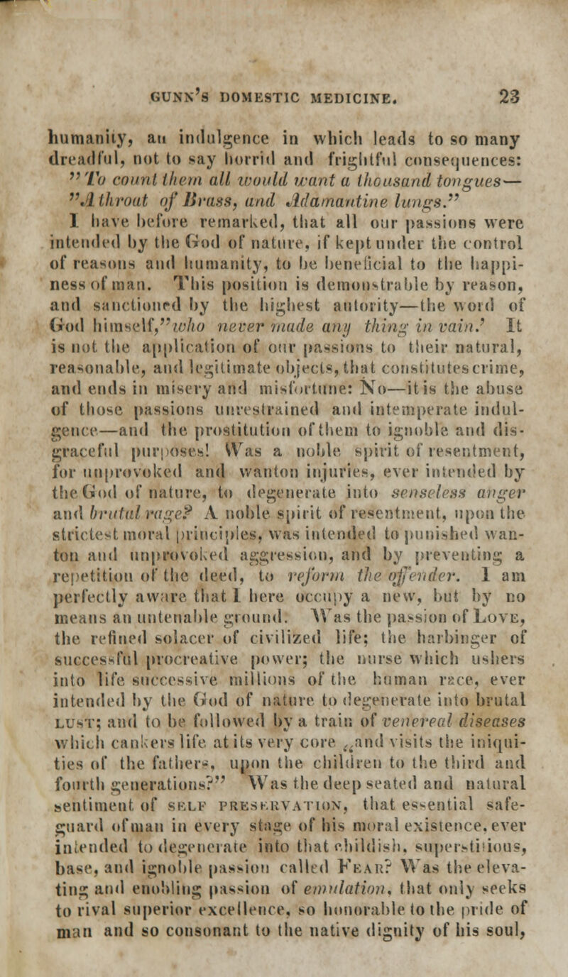 humanity, an indulgence in which leads to so many dreadful, not to say horrid and frightful consequences: Tit count them all mould want a thousand tongues— r. I throat of Brass, and Adamantine lungs. I have before remarked, that all our passions were intended hy the God of nature, if kept under the control of reasons and humanity, to be beneficial to the happi- ness of man. This position is demonstrable by reason, and sanctioned by the highest ad tori ty—the word of (rod h\m&$\f,who never made any thing in vain.'' It is not the application of our passions to their natural, reasonable, and legitimate objects, that constitutes crime, and ends in misery and misfortune: No—it is the abuse of those passions unrestrained and intemperate indul- gence—and the prostitution of them to ignoble and dis- graceful purposes! Was a noble spirit of resentment, for unprovoked and wanton injuries, ever intended by the God of nature, to degenerate into senseless anger and brutal rage? A noble spirit of resentment, upon the strictest moral principles, was intended to punished wan- ton and unprovoked aggression, and by preventing a repetition of the i\^^(], to reform the (rffender. 1 am perfectly aware that I here occupy a new, but by no means an untenable pound. AVas the passion of Love, the refined sol ace r of civilized life; the harbinger of successful procreative power; the nurse which ushers into life successive millions of the human race, ever intended by the God of nature to degenerate into brutal lust; and to be followed by a train of venereal diseases which cankers life at its very core ,,and visits the iniqui- ties of the fathers, upon the children to the third and fourth generations? Was the deep seated and natural sentiment, of sklf preservation, that essential Safe- guard of man in every sta^e of his moral existence, ever intended to degenerate into that childish, superstitious, base, and ignoble passion called Fear? Was the eleva- ting and ebobling passion of emulation, that only seeks to rival superior excellence, so honorable to the pride of man and so consonant to the native dignity of his soul,