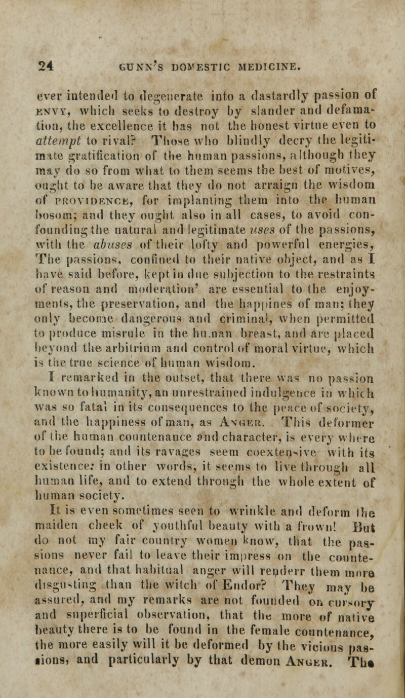 ever intended to degenerate, into a dastardly passion of envy, which seeks to destroy by slander and defama- tion, the excellence it has not the honest virtue even to attempt to rival? Those who blindly decry the legiti- mate gratification of the human passions, although they may do so from what to them seems the best of motives, ought to be aware that they do not arraign the wisdom of providence, for implanting them into the human bosom; and they ought also in all cases, to avoid con- founding the natural and legitimate uses of the passions, with the abuses of their lofty and powerful energies, The passions, confined to their native object, and as I have said before, kept in due subjection to the restraints of reason and moderation' are essential to the enjoy- ments, the preservation, and the happines of man; they only become dangerous and criminal, when permitted to produce misrule in the hu.nan breast, and are placed beyond the arbitrinm and control of moral virtue, which is the true science of human wisdom. I remarked in the outset, that there was no passion known to humanity, an unrestrained indulgence in which was so fatal in its consequences to the pence of society, and the happiness of man, as Avg?Er. This deformer of (he human countenance and character, is every where to be found; anil its ravages seem coextensive with its existence: in other words, it seems to live through all human life, and to extend through the whole extent of human society. It is even sometimes seen to wrinkle and deform Ihe maiden cheek of youthful beauty with a frown! Bui do not my fair country women know, that the pas- sions never fail to leave their impress on the counte- nance, and that habitual anger will renderr them mora disgusting than the witch of Endor? They may be assured, and my remarks are not founded on cursory and superficial observation, that the more of native beauty there is to be found in the female countenance the more easily will it be deformed by the vicious pas- lions, and particularly by that demon Anger. Th*